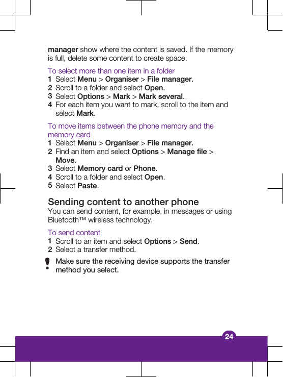 manager show where the content is saved. If the memoryis full, delete some content to create space.To select more than one item in a folder1Select Menu > Organiser > File manager.2Scroll to a folder and select Open.3Select Options > Mark > Mark several.4For each item you want to mark, scroll to the item andselect Mark.To move items between the phone memory and thememory card1Select Menu > Organiser > File manager.2Find an item and select Options > Manage file >Move.3Select Memory card or Phone.4Scroll to a folder and select Open.5Select Paste.Sending content to another phoneYou can send content, for example, in messages or usingBluetooth&trade; wireless technology.To send content1Scroll to an item and select Options > Send.2Select a transfer method.Make sure the receiving device supports the transfermethod you select.24