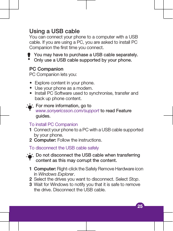 Using a USB cableYou can connect your phone to a computer with a USBcable. If you are using a PC, you are asked to install PCCompanion the first time you connect.You may have to purchase a USB cable separately.Only use a USB cable supported by your phone.PC CompanionPC Companion lets you:&bull;Explore content in your phone.&bull;Use your phone as a modem.&bull;Install PC Software used to synchronise, transfer andback up phone content.For more information, go towww.sonyericsson.com/support to read Featureguides.To install PC Companion1Connect your phone to a PC with a USB cable supportedby your phone.2Computer: Follow the instructions.To disconnect the USB cable safelyDo not disconnect the USB cable when transferringcontent as this may corrupt the content.1Computer: Right-click the Safely Remove Hardware iconin Windows Explorer.2Select the drives you want to disconnect. Select Stop.3Wait for Windows to notify you that it is safe to removethe drive. Disconnect the USB cable.25