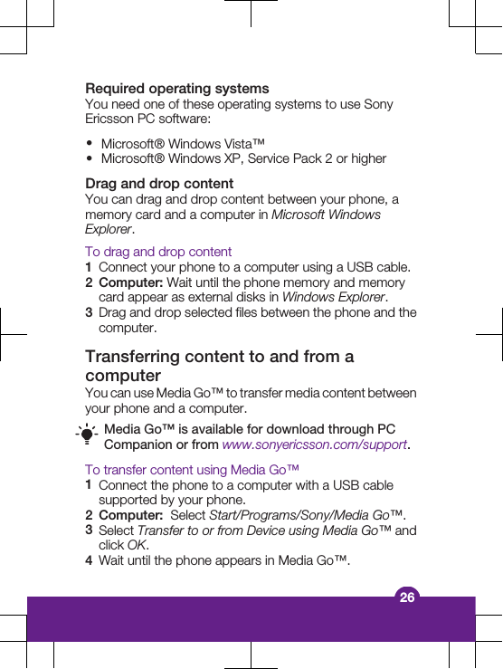 Required operating systemsYou need one of these operating systems to use SonyEricsson PC software:&bull;Microsoft&reg; Windows Vista&trade;&bull;Microsoft&reg; Windows XP, Service Pack 2 or higherDrag and drop contentYou can drag and drop content between your phone, amemory card and a computer in Microsoft WindowsExplorer.To drag and drop content1Connect your phone to a computer using a USB cable.2Computer: Wait until the phone memory and memorycard appear as external disks in Windows Explorer.3Drag and drop selected files between the phone and thecomputer.Transferring content to and from acomputerYou can use Media Go&trade; to transfer media content betweenyour phone and a computer.Media Go&trade; is available for download through PCCompanion or from www.sonyericsson.com/support.To transfer content using Media Go&trade;1Connect the phone to a computer with a USB cablesupported by your phone.2Computer:  Select Start/Programs/Sony/Media Go&trade;.3Select Transfer to or from Device using Media Go&trade; andclick OK.4Wait until the phone appears in Media Go&trade;.26