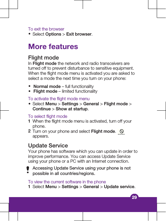 To exit the browser&bull;Select Options > Exit browser.More featuresFlight modeIn Flight mode the network and radio transceivers areturned off to prevent disturbance to sensitive equipment.When the flight mode menu is activated you are asked toselect a mode the next time you turn on your phone:&bull;Normal mode &ndash; full functionality&bull;Flight mode &ndash; limited functionalityTo activate the flight mode menu&bull;Select Menu > Settings > General > Flight mode >Continue > Show at startup.To select flight mode1When the flight mode menu is activated, turn off yourphone.2Turn on your phone and select Flight mode. appears.Update ServiceYour phone has software which you can update in order toimprove performance. You can access Update Serviceusing your phone or a PC with an Internet connection.Accessing Update Service using your phone is notpossible in all countries/regions.To view the current software in the phone1Select Menu > Settings > General > Update service.29