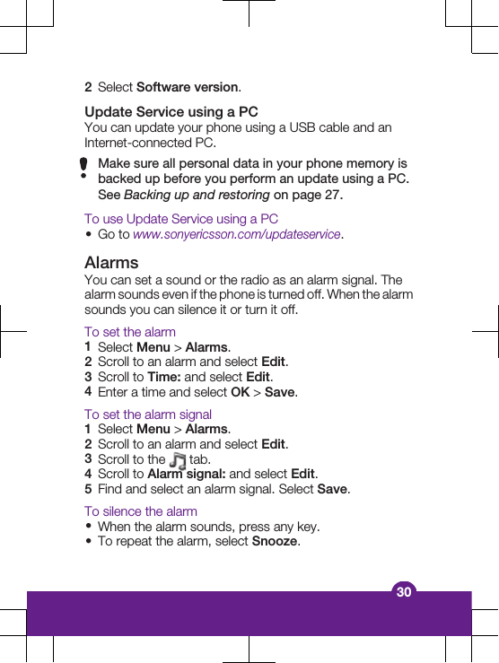 2Select Software version.Update Service using a PCYou can update your phone using a USB cable and anInternet-connected PC.Make sure all personal data in your phone memory isbacked up before you perform an update using a PC.See Backing up and restoring on page 27.To use Update Service using a PC&bull;Go to www.sonyericsson.com/updateservice.AlarmsYou can set a sound or the radio as an alarm signal. Thealarm sounds even if the phone is turned off. When the alarmsounds you can silence it or turn it off.To set the alarm1Select Menu > Alarms.2Scroll to an alarm and select Edit.3Scroll to Time: and select Edit.4Enter a time and select OK > Save.To set the alarm signal1Select Menu > Alarms.2Scroll to an alarm and select Edit.3Scroll to the   tab.4Scroll to Alarm signal: and select Edit.5Find and select an alarm signal. Select Save.To silence the alarm&bull;When the alarm sounds, press any key.&bull;To repeat the alarm, select Snooze.30