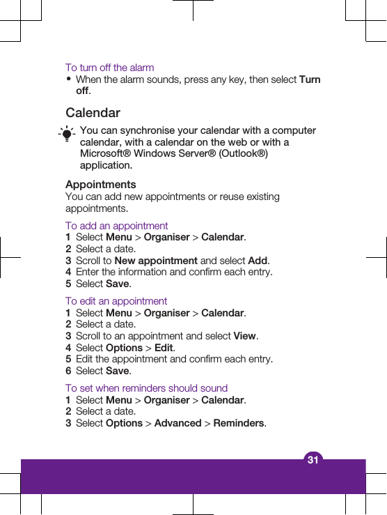 To turn off the alarm&bull;When the alarm sounds, press any key, then select Turnoff.CalendarYou can synchronise your calendar with a computercalendar, with a calendar on the web or with aMicrosoft&reg; Windows Server&reg; (Outlook&reg;)application.AppointmentsYou can add new appointments or reuse existingappointments.To add an appointment1Select Menu > Organiser > Calendar.2Select a date.3Scroll to New appointment and select Add.4Enter the information and confirm each entry.5Select Save.To edit an appointment1Select Menu > Organiser > Calendar.2Select a date.3Scroll to an appointment and select View.4Select Options > Edit.5Edit the appointment and confirm each entry.6Select Save.To set when reminders should sound1Select Menu > Organiser > Calendar.2Select a date.3Select Options > Advanced > Reminders.31