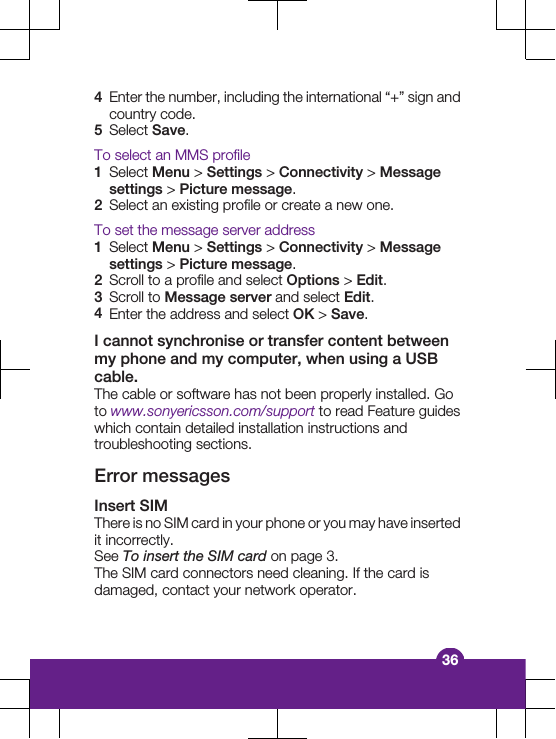 4Enter the number, including the international &ldquo;+&rdquo; sign andcountry code.5Select Save.To select an MMS profile1Select Menu > Settings > Connectivity > Messagesettings > Picture message.2Select an existing profile or create a new one.To set the message server address1Select Menu > Settings > Connectivity > Messagesettings > Picture message.2Scroll to a profile and select Options > Edit.3Scroll to Message server and select Edit.4Enter the address and select OK > Save.I cannot synchronise or transfer content betweenmy phone and my computer, when using a USBcable.The cable or software has not been properly installed. Goto www.sonyericsson.com/support to read Feature guideswhich contain detailed installation instructions andtroubleshooting sections.Error messagesInsert SIMThere is no SIM card in your phone or you may have insertedit incorrectly.See To insert the SIM card on page 3.The SIM card connectors need cleaning. If the card isdamaged, contact your network operator.36