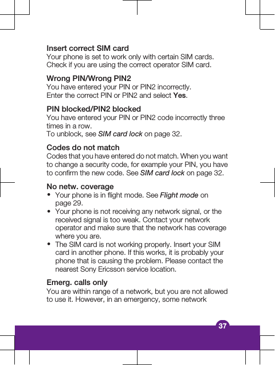 Insert correct SIM cardYour phone is set to work only with certain SIM cards.Check if you are using the correct operator SIM card.Wrong PIN/Wrong PIN2You have entered your PIN or PIN2 incorrectly.Enter the correct PIN or PIN2 and select Yes.PIN blocked/PIN2 blockedYou have entered your PIN or PIN2 code incorrectly threetimes in a row.To unblock, see SIM card lock on page 32.Codes do not matchCodes that you have entered do not match. When you wantto change a security code, for example your PIN, you haveto confirm the new code. See SIM card lock on page 32.No netw. coverage&bull;Your phone is in flight mode. See Flight mode onpage 29.&bull;Your phone is not receiving any network signal, or thereceived signal is too weak. Contact your networkoperator and make sure that the network has coveragewhere you are.&bull;The SIM card is not working properly. Insert your SIMcard in another phone. If this works, it is probably yourphone that is causing the problem. Please contact thenearest Sony Ericsson service location.Emerg. calls onlyYou are within range of a network, but you are not allowedto use it. However, in an emergency, some network37