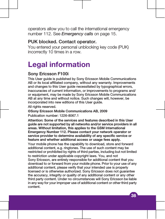operators allow you to call the international emergencynumber 112. See Emergency calls on page 15.PUK blocked. Contact operator.You entered your personal unblocking key code (PUK)incorrectly 10 times in a row.Legal informationSony Ericsson F100iThis User guide is published by Sony Ericsson Mobile CommunicationsAB or its local affiliated company, without any warranty. Improvementsand changes to this User guide necessitated by typographical errors,inaccuracies of current information, or improvements to programs and/or equipment, may be made by Sony Ericsson Mobile CommunicationsAB at any time and without notice. Such changes will, however, beincorporated into new editions of this User guide.All rights reserved.&copy;Sony Ericsson Mobile Communications AB, 2009Publication number: 1226-8067.1Attention: Some of the services and features described in this Userguide are not supported by all networks and/or service providers in allareas. Without limitation, this applies to the GSM InternationalEmergency Number 112. Please contact your network operator orservice provider to determine availability of any specific service orfeature and whether additional access or usage fees apply.Your mobile phone has the capability to download, store and forwardadditional content, e.g. ringtones. The use of such content may berestricted or prohibited by rights of third parties, including but not limitedto restriction under applicable copyright laws. You, and notSony Ericsson, are entirely responsible for additional content that youdownload to or forward from your mobile phone. Prior to your use of anyadditional content, please verify that your intended use is properlylicensed or is otherwise authorized. Sony Ericsson does not guaranteethe accuracy, integrity or quality of any additional content or any otherthird party content. Under no circumstances will Sony Ericsson be liablein any way for your improper use of additional content or other third partycontent.38