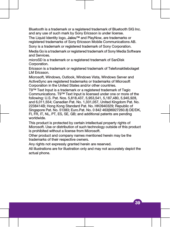 Bluetooth is a trademark or a registered trademark of Bluetooth SIG Inc.and any use of such mark by Sony Ericsson is under license.The Liquid Identity logo, Jalou&trade; and PlayNow, are trademarks orregistered trademarks of Sony Ericsson Mobile Communications AB.Sony is a trademark or registered trademark of Sony Corporation.Media Go is a trademark or registered trademark of Sony Media Softwareand Services.microSD is a trademark or a registered trademark of SanDiskCorporation.Ericsson is a trademark or registered trademark of TelefonaktiebolagetLM Ericsson.Microsoft, Windows, Outlook, Windows Vista, Windows Server andActiveSync are registered trademarks or trademarks of MicrosoftCorporation in the United States and/or other countries.T9&trade; Text Input is a trademark or a registered trademark of TegicCommunications. T9&trade; Text Input is licensed under one or more of thefollowing: U.S. Pat. Nos. 5,818,437, 5,953,541, 5,187,480, 5,945,928,and 6,011,554; Canadian Pat. No. 1,331,057, United Kingdom Pat. No.2238414B; Hong Kong Standard Pat. No. HK0940329; Republic ofSingapore Pat. No. 51383; Euro.Pat. No. 0 842 463(96927260.8) DE/DK,FI, FR, IT, NL, PT, ES, SE, GB; and additional patents are pendingworldwide.This product is protected by certain intellectual property rights ofMicrosoft. Use or distribution of such technology outside of this productis prohibited without a license from Microsoft.Other product and company names mentioned herein may be thetrademarks of their respective owners.Any rights not expressly granted herein are reserved.All illustrations are for illustration only and may not accurately depict theactual phone.39