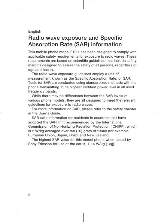 EnglishRadio wave exposure and SpecificAbsorption Rate (SAR) informationThis mobile phone model F100i has been designed to comply withapplicable safety requirements for exposure to radio waves. Theserequirements are based on scientific guidelines that include safetymargins designed to assure the safety of all persons, regardless ofage and health.The radio wave exposure guidelines employ a unit ofmeasurement known as the Specific Absorption Rate, or SAR.Tests for SAR are conducted using standardized methods with thephone transmitting at its highest certified power level in all usedfrequency bands.While there may be differences between the SAR levels ofvarious phone models, they are all designed to meet the relevantguidelines for exposure to radio waves.For more information on SAR, please refer to the safety chapterin the User&rsquo;s Guide.SAR data information for residents in countries that haveadopted the SAR limit recommended by the InternationalCommission of Non-Ionizing Radiation Protection (ICNIRP), whichis 2 W/kg averaged over ten (10) gram of tissue (for exampleEuropean Union, Japan, Brazil and New Zealand):The highest SAR value for this model phone when tested bySony Ericsson for use at the ear is  1.14 W/kg (10g).2
