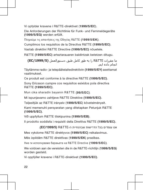 Vi opfylder kravene i R&amp;TTE-direktivet (1999/5/EC).Die Anforderungen der Richtlinie f&uuml;r Funk- und Fernmeldeger&auml;te(1999/5/EG) werden erf&uuml;llt.&Pi;&lambda;&eta;&rho;&omicron;ύ&mu;&epsilon; &tau;&iota;&sigmaf; &alpha;&pi;&alpha;&iota;&tau;ή&sigma;&epsilon;&iota;&sigmaf; &tau;&eta;&sigmaf; &Omicron;&delta;&eta;&gamma;ί&alpha;&sigmaf; R&amp;TTE (1999/5/&Epsilon;&Kappa;).Cumplimos los requisitos de la Directiva R&amp;TTE (1999/5/EC).Vastab direktiivi R&amp;TTE Directive (1999/5/EC) n&otilde;uetele.R&amp;TTE (1999/5/EC) arteztarauaren baldintzak betetzen ditugu.  R&amp;TTE       )1999/5/EC(  .T&auml;yt&auml;mme radio- ja telep&auml;&auml;telaitedirektiivin (1999/5/EY) asettamatvaatimukset.Ce produit est conforme &agrave; la directive R&amp;TTE (1999/5/EC).Sony Ericsson cumpre cos requisitos esixidos pola directivaR&amp;TTE (1999/5/EC).Mun cika sharaɗin bayanin R&amp;TTE (99/5/EC).Mi ispunjavamo zahtjeve R&amp;TTE Direktive (1999/5/EC).Teljes&iacute;tj&uuml;k az R&amp;TTE ir&aacute;nyelv (1999/5/EC) k&ouml;vetelm&eacute;nyeit.Kami memenuhi persyaratan yang ditetapkan Petunjuk R&amp;TTE(1999/5/EC).Vi&eth; uppfyllum R&amp;TTE tilskipunina (1999/5/EB).Il prodotto soddisfa i requisiti della Direttiva R&amp;TTE (1999/5/EC).ונא םידמוע לכב תושירדה תייחנהבש ה-R&amp;TTE )1999/5/EC(.Mes vykdome R&amp;TTE direktyvos (1999/5/EC) reikalavimus.Mēs izpildām R&amp;TTE direktīvas (1999/5/EK) prasības.Ние ги исполнуваме барањата на R&amp;TTE Directive (1999/5/EC).We voldoen aan de vereisten die in de R&amp;TTE-richtlijn (1999/5/EG)worden gesteld.Vi oppfyller kravene i R&amp;TTE-direktivet (1999/5/EC).22