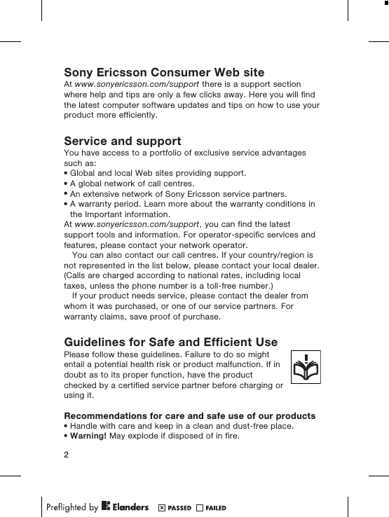 Sony Ericsson Consumer Web siteAt www.sonyericsson.com/support there is a support sectionwhere help and tips are only a few clicks away. Here you will findthe latest computer software updates and tips on how to use yourproduct more efficiently.Service and supportYou have access to a portfolio of exclusive service advantagessuch as:&bull;Global and local Web sites providing support.&bull;A global network of call centres.&bull;An extensive network of Sony Ericsson service partners.&bull;A warranty period. Learn more about the warranty conditions inthe Important information.At www.sonyericsson.com/support, you can find the latestsupport tools and information. For operator-specific services andfeatures, please contact your network operator.You can also contact our call centres. If your country/region isnot represented in the list below, please contact your local dealer.(Calls are charged according to national rates, including localtaxes, unless the phone number is a toll-free number.)If your product needs service, please contact the dealer fromwhom it was purchased, or one of our service partners. Forwarranty claims, save proof of purchase.Guidelines for Safe and Efficient UsePlease follow these guidelines. Failure to do so mightentail a potential health risk or product malfunction. If indoubt as to its proper function, have the productchecked by a certified service partner before charging orusing it.Recommendations for care and safe use of our products&bull;Handle with care and keep in a clean and dust-free place.&bull;Warning! May explode if disposed of in fire.2