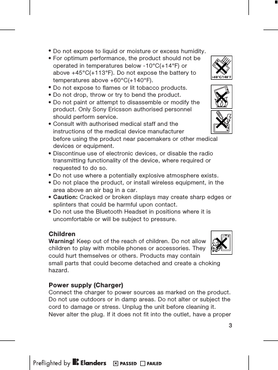 &bull;Do not expose to liquid or moisture or excess humidity.&bull;For optimum performance, the product should not beoperated in temperatures below -10&deg;C(+14&deg;F) orabove +45&deg;C(+113&deg;F). Do not expose the battery totemperatures above +60&deg;C(+140&deg;F).&bull;Do not expose to flames or lit tobacco products.&bull;Do not drop, throw or try to bend the product.&bull;Do not paint or attempt to disassemble or modify theproduct. Only Sony Ericsson authorised personnelshould perform service.&bull;Consult with authorised medical staff and theinstructions of the medical device manufacturerbefore using the product near pacemakers or other medicaldevices or equipment.&bull;Discontinue use of electronic devices, or disable the radiotransmitting functionality of the device, where required orrequested to do so.&bull;Do not use where a potentially explosive atmosphere exists.&bull;Do not place the product, or install wireless equipment, in thearea above an air bag in a car.&bull;Caution: Cracked or broken displays may create sharp edges orsplinters that could be harmful upon contact.&bull;Do not use the Bluetooth Headset in positions where it isuncomfortable or will be subject to pressure.ChildrenWarning! Keep out of the reach of children. Do not allowchildren to play with mobile phones or accessories. Theycould hurt themselves or others. Products may containsmall parts that could become detached and create a chokinghazard.Power supply (Charger)Connect the charger to power sources as marked on the product.Do not use outdoors or in damp areas. Do not alter or subject thecord to damage or stress. Unplug the unit before cleaning it.Never alter the plug. If it does not fit into the outlet, have a proper3