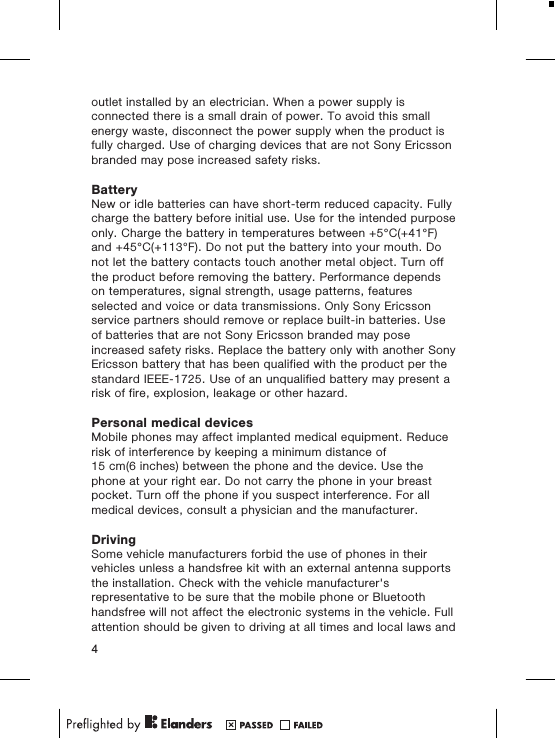 outlet installed by an electrician. When a power supply isconnected there is a small drain of power. To avoid this smallenergy waste, disconnect the power supply when the product isfully charged. Use of charging devices that are not Sony Ericssonbranded may pose increased safety risks.BatteryNew or idle batteries can have short-term reduced capacity. Fullycharge the battery before initial use. Use for the intended purposeonly. Charge the battery in temperatures between +5&deg;C(+41&deg;F)and +45&deg;C(+113&deg;F). Do not put the battery into your mouth. Donot let the battery contacts touch another metal object. Turn offthe product before removing the battery. Performance dependson temperatures, signal strength, usage patterns, featuresselected and voice or data transmissions. Only Sony Ericssonservice partners should remove or replace built-in batteries. Useof batteries that are not Sony Ericsson branded may poseincreased safety risks. Replace the battery only with another SonyEricsson battery that has been qualified with the product per thestandard IEEE-1725. Use of an unqualified battery may present arisk of fire, explosion, leakage or other hazard.Personal medical devicesMobile phones may affect implanted medical equipment. Reducerisk of interference by keeping a minimum distance of15 cm(6 inches) between the phone and the device. Use thephone at your right ear. Do not carry the phone in your breastpocket. Turn off the phone if you suspect interference. For allmedical devices, consult a physician and the manufacturer.DrivingSome vehicle manufacturers forbid the use of phones in theirvehicles unless a handsfree kit with an external antenna supportsthe installation. Check with the vehicle manufacturer'srepresentative to be sure that the mobile phone or Bluetoothhandsfree will not affect the electronic systems in the vehicle. Fullattention should be given to driving at all times and local laws and4