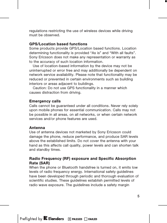 regulations restricting the use of wireless devices while drivingmust be observed.GPS/Location based functionsSome products provide GPS/Location based functions. Locationdetermining functionality is provided &ldquo;As is&rdquo; and &ldquo;With all faults&rdquo;.Sony Ericsson does not make any representation or warranty asto the accuracy of such location information.Use of location-based information by the device may not beuninterrupted or error free and may additionally be dependent onnetwork service availability. Please note that functionality may bereduced or prevented in certain environments such as buildinginteriors or areas adjacent to buildings.Caution: Do not use GPS functionality in a manner whichcauses distraction from driving.Emergency callsCalls cannot be guaranteed under all conditions. Never rely solelyupon mobile phones for essential communication. Calls may notbe possible in all areas, on all networks, or when certain networkservices and/or phone features are used.AntennaUse of antenna devices not marketed by Sony Ericsson coulddamage the phone, reduce performance, and produce SAR levelsabove the established limits. Do not cover the antenna with yourhand as this affects call quality, power levels and can shorten talkand standby times.Radio Frequency (RF) exposure and Specific AbsorptionRate (SAR)When the phone or Bluetooth handsfree is turned on, it emits lowlevels of radio frequency energy. International safety guidelineshave been developed through periodic and thorough evaluation ofscientific studies. These guidelines establish permitted levels ofradio wave exposure. The guidelines include a safety margin5