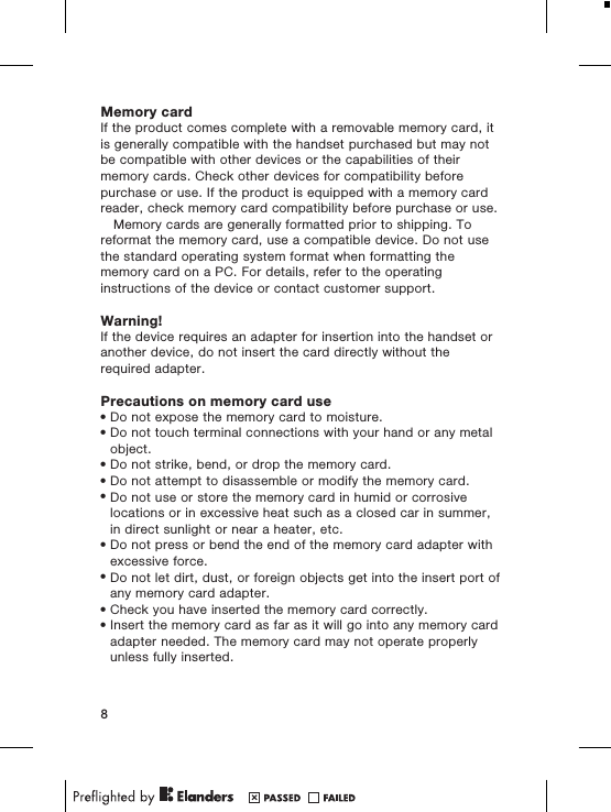 Memory cardIf the product comes complete with a removable memory card, itis generally compatible with the handset purchased but may notbe compatible with other devices or the capabilities of theirmemory cards. Check other devices for compatibility beforepurchase or use. If the product is equipped with a memory cardreader, check memory card compatibility before purchase or use.Memory cards are generally formatted prior to shipping. Toreformat the memory card, use a compatible device. Do not usethe standard operating system format when formatting thememory card on a PC. For details, refer to the operatinginstructions of the device or contact customer support.Warning!If the device requires an adapter for insertion into the handset oranother device, do not insert the card directly without therequired adapter.Precautions on memory card use&bull;Do not expose the memory card to moisture.&bull;Do not touch terminal connections with your hand or any metalobject.&bull;Do not strike, bend, or drop the memory card.&bull;Do not attempt to disassemble or modify the memory card.&bull;Do not use or store the memory card in humid or corrosivelocations or in excessive heat such as a closed car in summer,in direct sunlight or near a heater, etc.&bull;Do not press or bend the end of the memory card adapter withexcessive force.&bull;Do not let dirt, dust, or foreign objects get into the insert port ofany memory card adapter.&bull;Check you have inserted the memory card correctly.&bull;Insert the memory card as far as it will go into any memory cardadapter needed. The memory card may not operate properlyunless fully inserted.8