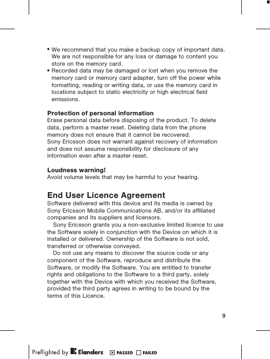 &bull;We recommend that you make a backup copy of important data.We are not responsible for any loss or damage to content youstore on the memory card.&bull;Recorded data may be damaged or lost when you remove thememory card or memory card adapter, turn off the power whileformatting, reading or writing data, or use the memory card inlocations subject to static electricity or high electrical fieldemissions.Protection of personal informationErase personal data before disposing of the product. To deletedata, perform a master reset. Deleting data from the phonememory does not ensure that it cannot be recovered.Sony Ericsson does not warrant against recovery of informationand does not assume responsibility for disclosure of anyinformation even after a master reset.Loudness warning!Avoid volume levels that may be harmful to your hearing.End User Licence AgreementSoftware delivered with this device and its media is owned bySony Ericsson Mobile Communications AB, and/or its affiliatedcompanies and its suppliers and licensors.Sony Ericsson grants you a non-exclusive limited licence to usethe Software solely in conjunction with the Device on which it isinstalled or delivered. Ownership of the Software is not sold,transferred or otherwise conveyed.Do not use any means to discover the source code or anycomponent of the Software, reproduce and distribute theSoftware, or modify the Software. You are entitled to transferrights and obligations to the Software to a third party, solelytogether with the Device with which you received the Software,provided the third party agrees in writing to be bound by theterms of this Licence.9