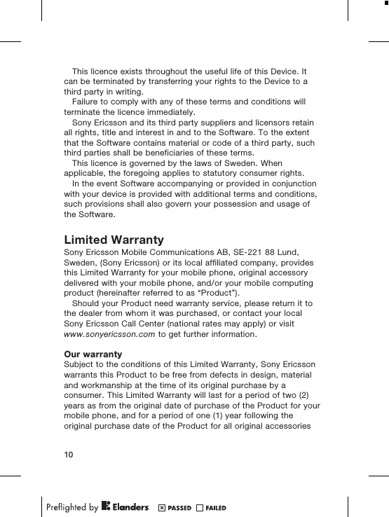This licence exists throughout the useful life of this Device. Itcan be terminated by transferring your rights to the Device to athird party in writing.Failure to comply with any of these terms and conditions willterminate the licence immediately.Sony Ericsson and its third party suppliers and licensors retainall rights, title and interest in and to the Software. To the extentthat the Software contains material or code of a third party, suchthird parties shall be beneficiaries of these terms.This licence is governed by the laws of Sweden. Whenapplicable, the foregoing applies to statutory consumer rights.In the event Software accompanying or provided in conjunctionwith your device is provided with additional terms and conditions,such provisions shall also govern your possession and usage ofthe Software.Limited WarrantySony Ericsson Mobile Communications AB, SE-221 88 Lund,Sweden, (Sony Ericsson) or its local affiliated company, providesthis Limited Warranty for your mobile phone, original accessorydelivered with your mobile phone, and/or your mobile computingproduct (hereinafter referred to as &ldquo;Product&rdquo;).Should your Product need warranty service, please return it tothe dealer from whom it was purchased, or contact your localSony Ericsson Call Center (national rates may apply) or visitwww.sonyericsson.com to get further information.Our warrantySubject to the conditions of this Limited Warranty, Sony Ericssonwarrants this Product to be free from defects in design, materialand workmanship at the time of its original purchase by aconsumer. This Limited Warranty will last for a period of two (2)years as from the original date of purchase of the Product for yourmobile phone, and for a period of one (1) year following theoriginal purchase date of the Product for all original accessories10