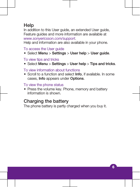 HelpIn addition to this User guide, an extended User guide,Feature guides and more information are available atwww.sonyericsson.com/support.Help and information are also available in your phone.To access the User guide&bull;Select Menu > Settings > User help > User guide.To view tips and tricks&bull;Select Menu > Settings > User help > Tips and tricks.To view information about functions&bull;Scroll to a function and select Info, if available. In somecases, Info appears under Options.To view the phone status&bull;Press the volume key. Phone, memory and batteryinformation is shown.Charging the batteryThe phone battery is partly charged when you buy it.6