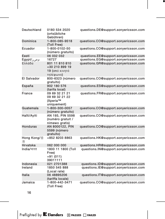 Deutschland 0180 534 2020(orts&uuml;blicheGeb&uuml;hren)questions.DE@support.sonyericsson.comDominica 1-800-085-9518(Toll Free)questions.CO@support.sonyericsson.comEcuador 1-800-0102-50(n&uacute;mero gratuito)questions.CO@support.sonyericsson.comEesti 06 032 032 questions.EE@support.sonyericsson.comEgypt/ مصر 16727 questions.EG@support.sonyericsson.com&Epsilon;&lambda;&lambda;ά&delta;&alpha; 801 11 810 810+30 210 899 1919 (&alpha;&pi;ό &kappa;&iota;&nu;&eta;&tau;ό&tau;&eta;&lambda;έ&phi;&omega;&nu;&omicron;)questions.GR@support.sonyericsson.comEl Salvador 800-6323 (n&uacute;merogratuito)questions.CO@support.sonyericsson.comEspa&ntilde;a 902 180 576(tarifa local)questions.ES@support.sonyericsson.comFrance 09 69 32 21 2109 69 32 21 22(Xperia&trade;uniquement)questions.FR@support.sonyericsson.comGuatemala 1-800-300-0057(n&uacute;mero gratuito)questions.CO@support.sonyericsson.comHa&iuml;ti/Ayiti AN 193, PIN 5598(num&eacute;ro gratuit /nimewo gratis)questions.CO@support.sonyericsson.comHonduras AN 8000122, PIN5599 (n&uacute;merogratuito)questions.CO@support.sonyericsson.comHong Kong/香港+852 8203 8863 questions.HK@support.sonyericsson.comHrvatska 062 000 000 questions.HR@support.sonyericsson.comIndia/भारत 1800 11 1800 (TollFree)+91 (011)39011111questions.IN@support.sonyericsson.comIndonesia 021 2701388 questions.ID@support.sonyericsson.comIreland 1850 545 888(Local rate)questions.IE@support.sonyericsson.comItalia 06 48895206(tariffa locale)questions.IT@support.sonyericsson.comJamaica 1-800-442-3471(Toll Free)questions.CO@support.sonyericsson.com16