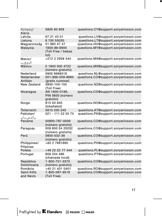 &Kappa;ύ&pi;&rho;&omicron;&sigmaf;/Kıbrıs0800 90 909 questions.CY@support.sonyericsson.comLatvija 67 21 43 01 questions.LV@support.sonyericsson.comLietuva 8 700 55030 questions.LT@support.sonyericsson.comMagyarorsz&aacute;g 01 880 47 47 questions.HU@support.sonyericsson.comMalaysia 1800-88-9900(Toll Free / bebastol)questions.MY@support.sonyericsson.comMaroc/المغرب+212 2 2958 344 questions.MA@support.sonyericsson.comM&eacute;xico 0 1800 000 4722(n&uacute;mero gratuito)questions.MX@support.sonyericsson.comNederland 0900 8998318 questions.NL@support.sonyericsson.comNederlandseAntillen001-866-509-8660(gratis nummer)questions.CO@support.sonyericsson.comNew Zealand 0800-100-150(Toll Free)questions.NZ@support.sonyericsson.comNicaragua AN 1800-0166,PIN 5600 (n&uacute;merogratuito)questions.CO@support.sonyericsson.comNorge 815 00 840(lokaltakst)questions.NO@support.sonyericsson.com&Ouml;sterreich 0810 200 245 questions.AT@support.sonyericsson.comPakistan/پاکستان021 - 111 22 55 73 questions.PK@support.sonyericsson.comPanam&aacute; 00800-787-0009(n&uacute;mero gratuito)questions.CO@support.sonyericsson.comParaguay 009 800 54 20032(n&uacute;mero gratuito)questions.CO@support.sonyericsson.comPer&uacute; 0800-532-38(n&uacute;mero gratuito)questions.CO@support.sonyericsson.comPhilippines/Pilipinas+63 2 7891860 questions.PH@support.sonyericsson.comPolska +48 22 22 77 444 questions.PL@support.sonyericsson.comPortugal 808 204 466(chamada local)questions.PT@support.sonyericsson.comRep&uacute;blicaDominicana1-800-751-3370(n&uacute;mero gratuito)questions.CO@support.sonyericsson.comRom&acirc;nia +40 21 401 0401 questions.RO@support.sonyericsson.comSaint Kittsand Nevis1-800-087-9518(Toll Free)questions.CO@support.sonyericsson.com17