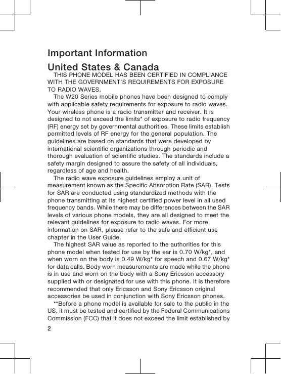 Important InformationUnited States &amp; CanadaTHIS PHONE MODEL HAS BEEN CERTIFIED IN COMPLIANCEWITH THE GOVERNMENT’S REQUIREMENTS FOR EXPOSURETO RADIO WAVES.The W20 Series mobile phones have been designed to complywith applicable safety requirements for exposure to radio waves.Your wireless phone is a radio transmitter and receiver. It isdesigned to not exceed the limits* of exposure to radio frequency(RF) energy set by governmental authorities. These limits establishpermitted levels of RF energy for the general population. Theguidelines are based on standards that were developed byinternational scientific organizations through periodic andthorough evaluation of scientific studies. The standards include asafety margin designed to assure the safety of all individuals,regardless of age and health.The radio wave exposure guidelines employ a unit ofmeasurement known as the Specific Absorption Rate (SAR). Testsfor SAR are conducted using standardized methods with thephone transmitting at its highest certified power level in all usedfrequency bands. While there may be differences between the SARlevels of various phone models, they are all designed to meet therelevant guidelines for exposure to radio waves. For moreinformation on SAR, please refer to the safe and efficient usechapter in the User Guide.The highest SAR value as reported to the authorities for thisphone model when tested for use by the ear is 0.70 W/kg*, andwhen worn on the body is 0.49 W/kg* for speech and 0.67 W/kg*for data calls. Body worn measurements are made while the phoneis in use and worn on the body with a Sony Ericsson accessorysupplied with or designated for use with this phone. It is thereforerecommended that only Ericsson and Sony Ericsson originalaccessories be used in conjunction with Sony Ericsson phones.**Before a phone model is available for sale to the public in theUS, it must be tested and certified by the Federal CommunicationsCommission (FCC) that it does not exceed the limit established by2