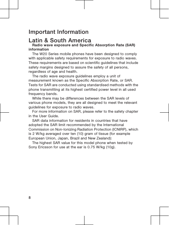 Important InformationLatin &amp; South AmericaRadio wave exposure and Specific Absorption Rate (SAR)informationThe W20 Series mobile phones have been designed to complywith applicable safety requirements for exposure to radio waves.These requirements are based on scientific guidelines that includesafety margins designed to assure the safety of all persons,regardless of age and health.The radio wave exposure guidelines employ a unit ofmeasurement known as the Specific Absorption Rate, or SAR.Tests for SAR are conducted using standardised methods with thephone transmitting at its highest certified power level in all usedfrequency bands.While there may be differences between the SAR levels ofvarious phone models, they are all designed to meet the relevantguidelines for exposure to radio waves.For more information on SAR, please refer to the safety chapterin the User Guide.SAR data information for residents in countries that haveadopted the SAR limit recommended by the InternationalCommission on Non-Ionizing Radiation Protection (ICNIRP), whichis 2 W/kg averaged over ten (10) gram of tissue (for exampleEuropean Union, Japan, Brazil and New Zealand):The highest SAR value for this model phone when tested bySony Ericsson for use at the ear is 0.75 W/kg (10g).8