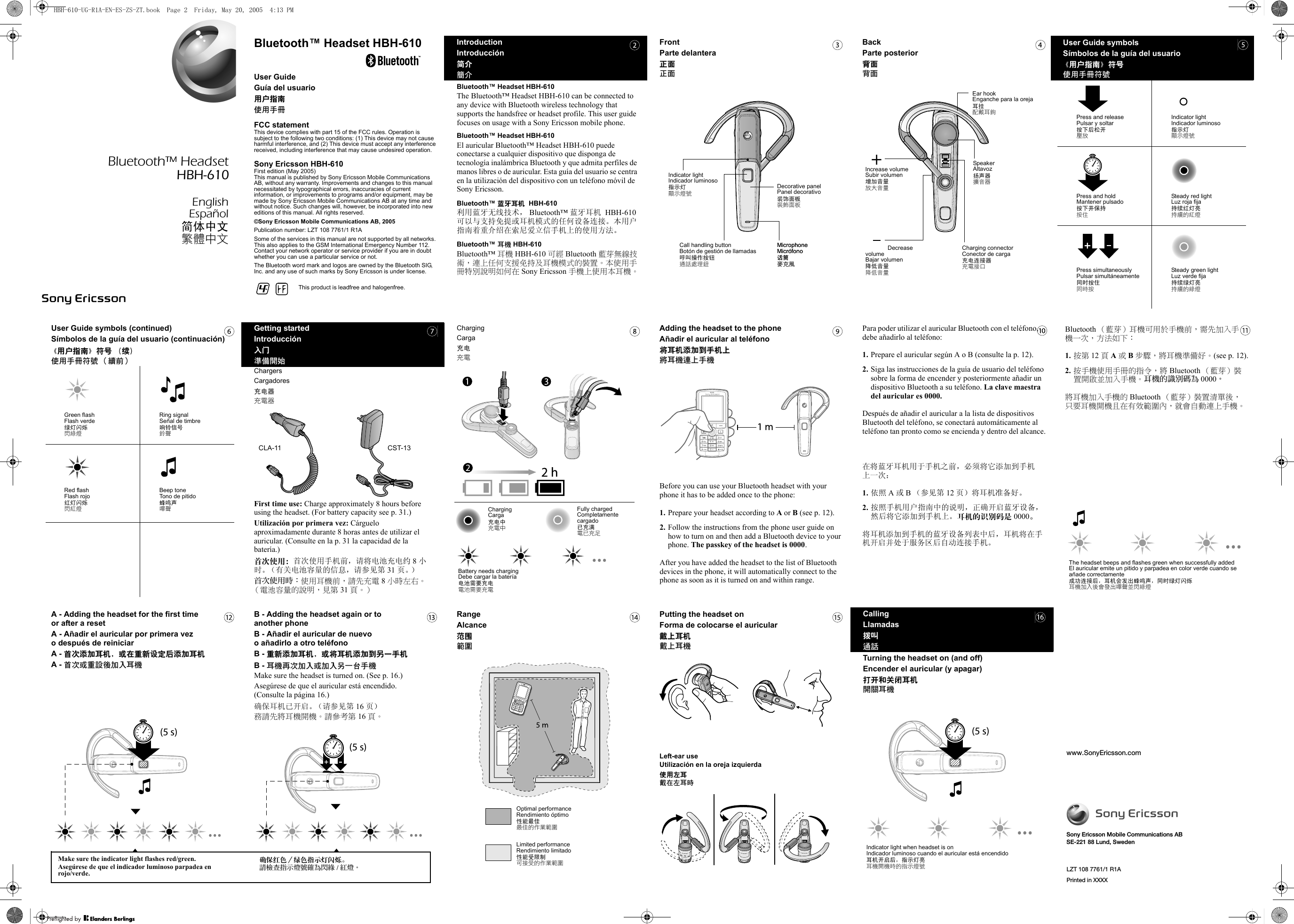 www.SonyEricsson.comSony Ericsson Mobile Communications ABSE-221 88 Lund, SwedenB - Adding the headset again or toanother phoneB - Añadir el auricular de nuevo o añadirlo a otro teléfonoB - 重新添加耳机，或将耳机添加到另一手机B - 耳機再次加入或加入另一台手機Make sure the headset is turned on. (See p. 16.)Asegúrese de que el auricular está encendido. (Consulte la página 16.)确保耳机已开启。（请参见第 16 页）務請先將耳機開機。請參考第 16 頁。)s 5(FrontParte delantera正面正面Call handling buttonBotón de gestión de llamadas呼叫操作按钮通話處理鈕Decorative panelPanel decorativo装饰面板裝飾面板Indicator lightIndicador luminoso指示灯顯示燈號MicrophoneMicrófono话筒麥克風MicrophoneMicrófono话筒麥克風Getting startedIntroducción入门準備開始ChargersCargadores充电器充電器First time use: Charge approximately 8 hours before using the headset. (For battery capacity see p. 31.)Utilización por primera vez: Cárguelo aproximadamente durante 8 horas antes de utilizar el auricular. (Consulte en la p. 31 la capacidad de la batería.)首次使用：首次使用手机前，请将电池充电约 8 小时。（有关电池容量的信息，请参见第 31 页。）首次使用時：使用耳機前，請先充電 8 小時左右。 （電池容量的說明，見第 31 頁。）CST-13CLA-11IntroductionIntroducción简介簡介Bluetooth™ Headset HBH-610The Bluetooth™ Headset HBH-610 can be connected to any device with Bluetooth wireless technology that supports the handsfree or headset profile. This user guide focuses on usage with a Sony Ericsson mobile phone.Bluetooth™ Headset HBH-610El auricular Bluetooth™ Headset HBH-610 puede conectarse a cualquier dispositivo que disponga de tecnología inalámbrica Bluetooth y que admita perfiles de manos libres o de auricular. Esta guía del usuario se centra en la utilización del dispositivo con un teléfono móvil de Sony Ericsson.Bluetooth™ 蓝牙耳机  HBH-610利用蓝牙无线技术， Bluetooth™ 蓝牙耳机  HBH-610 可以与支持免提或耳机模式的任何设备连接。本用户指南着重介绍在索尼爱立信手机上的使用方法。Bluetooth™ 耳機 HBH-610Bluetooth™ 耳機 HBH-610 可經 Bluetooth 藍芽無線技術，連上任何支援免持及耳機模式的裝置。本使用手冊特別說明如何在 Sony Ericsson 手機上使用本耳機。RangeAlcance范围範圍Optimal performanceRendimiento óptimo性能最佳最佳的作業範圍Limited performanceRendimiento limitado性能受限制可接受的作業範圍ChargingCarga充电充電Battery needs chargingDebe cargar la batería电池需要充电電池需要充電Fully chargedCompletamente cargado已充满電已充足ChargingCarga充电中充電中Para poder utilizar el auricular Bluetooth con el teléfono, debe añadirlo al teléfono:1. Prepare el auricular según A o B (consulte la p. 12).2. Siga las instrucciones de la guía de usuario del teléfono sobre la forma de encender y posteriormente añadir un dispositivo Bluetooth a su teléfono. La clave maestra del auricular es 0000.Después de añadir el auricular a la lista de dispositivos Bluetooth del teléfono, se conectará automáticamente al teléfono tan pronto como se encienda y dentro del alcance.在将蓝牙耳机用于手机之前，必须将它添加到手机上一次：1. 依照 A 或 B （参见第 12 页）将耳机准备好。2. 按照手机用户指南中的说明，正确开启蓝牙设备，然后将它添加到手机上。耳机的识别码是 0000。将耳机添加到手机的蓝牙设备列表中后，耳机将在手机开启并处于服务区后自动连接手机。Bluetooth™ Headset HBH-610User GuideGuía del usuario用户指南使用手冊FCC statementThis device complies with part 15 of the FCC rules. Operation is subject to the following two conditions: (1) This device may not cause harmful interference, and (2) This device must accept any interference received, including interference that may cause undesired operation.Sony Ericsson HBH-610First edition (May 2005)This manual is published by Sony Ericsson Mobile Communications AB, without any warranty. Improvements and changes to this manual necessitated by typographical errors, inaccuracies of current information, or improvements to programs and/or equipment, may be made by Sony Ericsson Mobile Communications AB at any time and without notice. Such changes will, however, be incorporated into new editions of this manual. All rights reserved.©Sony Ericsson Mobile Communications AB, 2005Publication number: LZT 108 7761/1 R1ASome of the services in this manual are not supported by all networks. This also applies to the GSM International Emergency Number 112. Contact your network operator or service provider if you are in doubt whether you can use a particular service or not.The Bluetooth word mark and logos are owned by the Bluetooth SIG, Inc. and any use of such marks by Sony Ericsson is under license.BackParte posterior背面背面Decrease volumeBajar volumen降低音量降低音量Increase volumeSubir volumen增加音量放大音量SpeakerAltavoz扬声器擴音器Charging connectorConector de carga充电连接器充電接口Ear hookEnganche para la oreja耳挂配戴耳鉤User Guide symbolsSímbolos de la guía del usuario《用户指南》符号使用手冊符號Press and releasePulsar y soltar按下后松开壓放Indicator lightIndicador luminoso指示灯顯示燈號Press and holdMantener pulsado按下并保持按住Steady red lightLuz roja fija持续红灯亮持續的紅燈Press simultaneouslyPulsar simultáneamente同时按住同時按Steady green lightLuz verde fija持续绿灯亮持續的綠燈User Guide symbols (continued)Símbolos de la guía del usuario (continuación)《用户指南》符号 （续）使用手冊符號 （續前）Green flashFlash verde绿灯闪烁閃綠燈Ring signalSeñal de timbre响铃信号鈴聲Red flashFlash rojo红灯闪烁閃紅燈Beep toneTono de pitido蜂鸣声嗶聲Adding the headset to the phoneAñadir el auricular al teléfono将耳机添加到手机上將耳機連上手機Before you can use your Bluetooth headset with your phone it has to be added once to the phone: 1. Prepare your headset according to A or B (see p. 12).2. Follow the instructions from the phone user guide on how to turn on and then add a Bluetooth device to your phone. The passkey of the headset is 0000.After you have added the headset to the list of Bluetooth devices in the phone, it will automatically connect to the phone as soon as it is turned on and within range.Bluetooth （藍芽）耳機可用於手機前，需先加入手機一次，方法如下：1. 按第 12 頁 A 或 B 步驟，將耳機準備好。(see p. 12).2. 按手機使用手冊的指令，將 Bluetooth （藍芽）裝置開啟並加入手機。 耳機的識別碼為 0000。將耳機加入手機的 Bluetooth （藍芽）裝置清單後，只要耳機開機且在有效範圍內，就會自動連上手機。The headset beeps and flashes green when successfully addedEl auricular emite un pitido y parpadea en color verde cuando se añade correctamente成功连接后，耳机会发出蜂鸣声，同时绿灯闪烁耳機加入後會發出嗶聲並閃綠燈A - Adding the headset for the first time or after a resetA - Añadir el auricular por primera vez o después de reiniciarA - 首次添加耳机，或在重新设定后添加耳机A - 首次或重設後加入耳機)s 5(Putting the headset onForma de colocarse el auricular戴上耳机戴上耳機Left-ear useUtilización en la oreja izquierda使用左耳戴在左耳時CallingLlamadas拨叫通話Turning the headset on (and off)Encender el auricular (y apagar)打开和关闭耳机開關耳機)s 5(Indicator light when headset is onIndicador luminoso cuando el auricular está encendido耳机开启后，指示灯亮耳機開機時的指示燈號 LZT 108 7761/1 R1APrinted in XXXXBluetooth™ Headset HBH-610EnglishEspañol简体中文繁體中文This product is leadfree and halogenfree.Make sure the indicator light flashes red/green.Asegúrese de que el indicador luminoso parpadea en rojo/verde.确保红色／绿色指示灯闪烁。請檢查指示燈號確為閃綠 /紅燈。HBH-610-UG-R1A-EN-ES-ZS-ZT.book  Page 2  Friday, May 20, 2005  4:13 PM