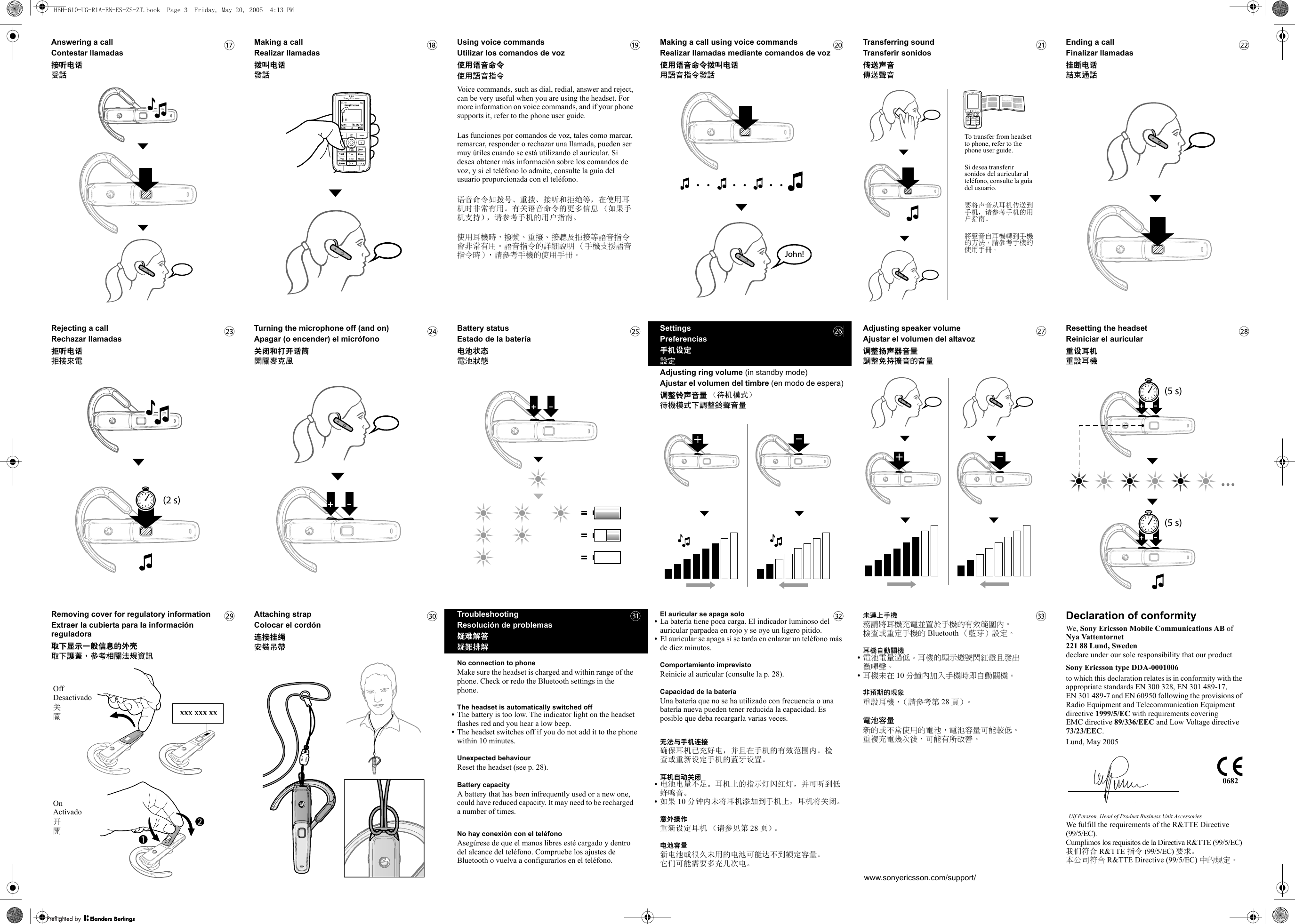 Answering a callContestar llamadas接听电话受話Making a callRealizar llamadas拨叫电话發話Using voice commandsUtilizar los comandos de voz使用语音命令使用語音指令Voice commands, such as dial, redial, answer and reject, can be very useful when you are using the headset. For more information on voice commands, and if your phone supports it, refer to the phone user guide.Las funciones por comandos de voz, tales como marcar, remarcar, responder o rechazar una llamada, pueden ser muy útiles cuando se está utilizando el auricular. Si desea obtener más información sobre los comandos de voz, y si el teléfono lo admite, consulte la guía del usuario proporcionada con el teléfono.语音命令如拨号、重拨、接听和拒绝等，在使用耳机时非常有用。有关语音命令的更多信息 （如果手机支持），请参考手机的用户指南。使用耳機時，撥號、重撥、接聽及拒接等語音指令會非常有用。 語音指令的詳細說明 （手機支援語音指令時），請參考手機的使用手冊。Making a call using voice commandsRealizar llamadas mediante comandos de voz使用语音命令拨叫电话用語音指令發話!nhoJTransferring soundTransferir sonidos传送声音傳送聲音To transfer from headset to phone, refer to the phone user guide.Si desea transferir sonidos del auricular al teléfono, consulte la guía del usuario.要将声音从耳机传送到手机，请参考手机的用户指南。將聲音自耳機轉到手機的方法，請參考手機的使用手冊。Ending a callFinalizar llamadas挂断电话結束通話Rejecting a callRechazar llamadas拒听电话拒接來電)s 2(Turning the microphone off (and on)Apagar (o encender) el micrófono关闭和打开话筒開關麥克風Battery statusEstado de la batería电池状态電池狀態SettingsPreferencias手机设定設定Adjusting ring volume (in standby mode)Ajustar el volumen del timbre (en modo de espera)调整铃声音量 （待机模式）待機模式下調整鈴聲音量Adjusting speaker volumeAjustar el volumen del altavoz调整扬声器音量調整免持擴音的音量Resetting the headsetReiniciar el auricular重设耳机重設耳機)s 5()s 5(Removing cover for regulatory informationExtraer la cubierta para la información reguladora取下显示一般信息的外壳取下護蓋，參考相關法規資訊xx xxx xxxOffDesactivado关關OnActivado开開Attaching strapColocar el cordón连接挂绳安裝吊帶TroubleshootingResolución de problemas疑难解答疑難排解No connection to phoneMake sure the headset is charged and within range of the phone. Check or redo the Bluetooth settings in the phone.The headset is automatically switched off•The battery is too low. The indicator light on the headset flashes red and you hear a low beep.•The headset switches off if you do not add it to the phone within 10 minutes.Unexpected behaviourReset the headset (see p. 28).Battery capacityA battery that has been infrequently used or a new one, could have reduced capacity. It may need to be recharged a number of times.No hay conexión con el teléfonoAsegúrese de que el manos libres esté cargado y dentro del alcance del teléfono. Compruebe los ajustes de Bluetooth o vuelva a configurarlos en el teléfono.El auricular se apaga solo•La batería tiene poca carga. El indicador luminoso del auricular parpadea en rojo y se oye un ligero pitido.•El auricular se apaga si se tarda en enlazar un teléfono más de diez minutos.Comportamiento imprevistoReinicie al auricular (consulte la p. 28).Capacidad de la bateríaUna batería que no se ha utilizado con frecuencia o una batería nueva pueden tener reducida la capacidad. Es posible que deba recargarla varias veces.无法与手机连接确保耳机已充好电，并且在手机的有效范围内。检查或重新设定手机的蓝牙设置。耳机自动关闭•电池电量不足。耳机上的指示灯闪红灯，并可听到低蜂鸣音。•如果 10 分钟内未将耳机添加到手机上，耳机将关闭。意外操作重新设定耳机 （请参见第 28 页）。电池容量新电池或很久未用的电池可能达不到额定容量。它们可能需要多充几次电。未連上手機務請將耳機充電並置於手機的有效範圍內。 檢查或重定手機的 Bluetooth （藍芽）設定。耳機自動關機•電池電量過低。耳機的顯示燈號閃紅燈且發出微嗶聲。•耳機未在 10 分鐘內加入手機時即自動關機。非預期的現象重設耳機，（請參考第 28 頁）。電池容量新的或不常使用的電池，電池容量可能較低。 重複充電幾次後，可能有所改善。www.sonyericsson.com/support/Declaration of conformityWe, Sony Ericsson Mobile Communications AB ofNya Vattentornet221 88 Lund, Swedendeclare under our sole responsibility that our product Sony Ericsson type DDA-0001006to which this declaration relates is in conformity with the appropriate standards EN 300 328, EN 301 489-17, EN 301 489-7 and EN 60950 following the provisions of Radio Equipment and Telecommunication Equipment directive 1999/5/EC with requirements covering EMC directive 89/336/EEC and Low Voltage directive 73/23/EEC.Lund, May 2005Ulf Persson, Head of Product Business Unit AccessoriesWe fulfill the requirements of the R&amp;TTE Directive (99/5/EC).Cumplimos los requisitos de la Directiva R&amp;TTE (99/5/EC)我们符合 R&amp;TTE 指令 (99/5/EC) 要求。本公司符合 R&amp;TTE Directive (99/5/EC) 中的規定。0682HBH-610-UG-R1A-EN-ES-ZS-ZT.book  Page 3  Friday, May 20, 2005  4:13 PM