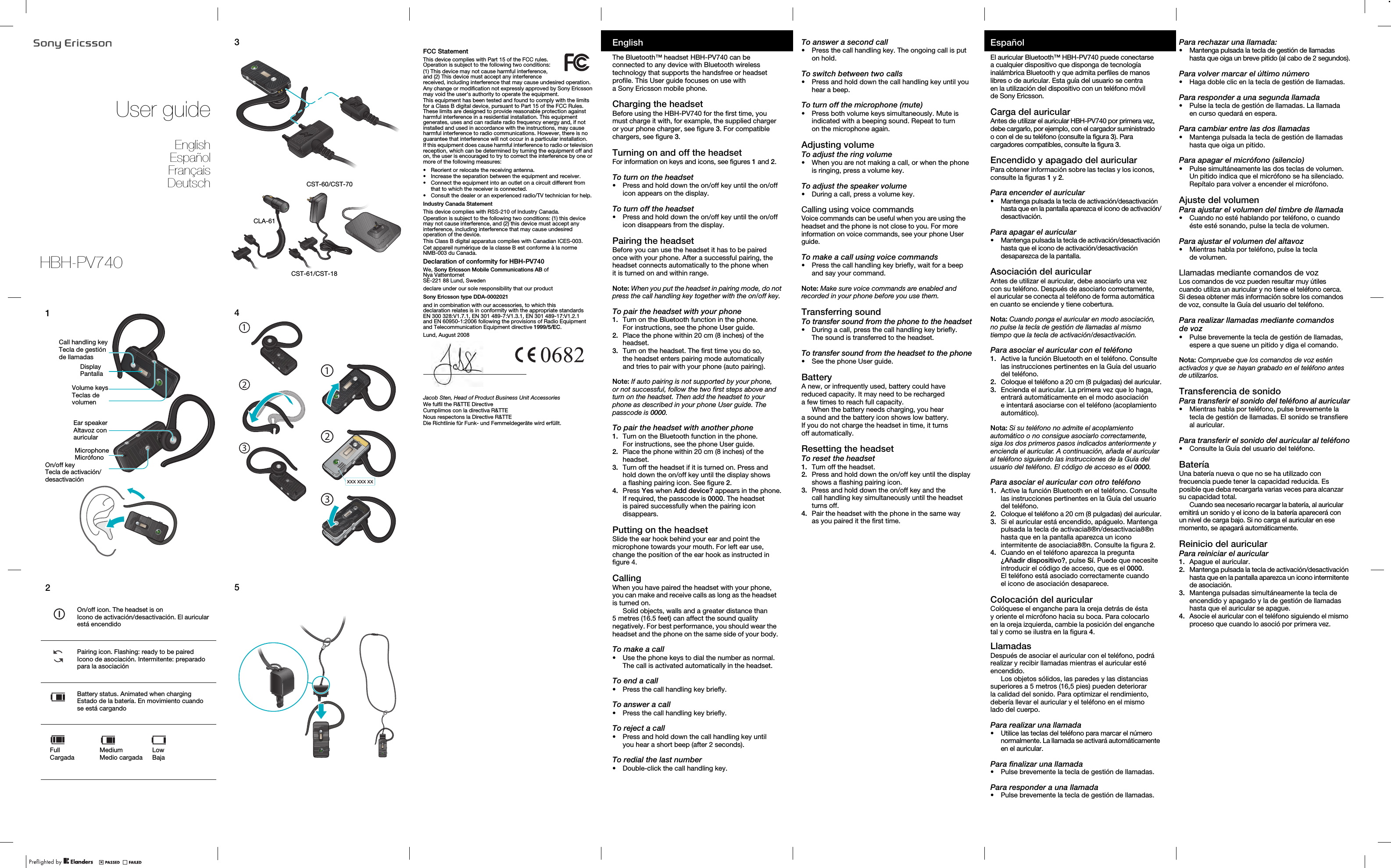 User guideEnglishEspañolFrançaisDeutsch12Volume keysTeclas de volumenDisplayPantallaCall handling keyTecla de gestión de llamadasEar speakerAltavoz con auricularMicrophoneMicrófonoOn/off keyTecla de activación/desactivaciónOn/off icon. The headset is onIcono de activación/desactivación. El auricular está encendidoPairing icon. Flashing: ready to be pairedIcono de asociación. Intermitente: preparado para la asociaciónBattery status. Animated when chargingEstado de la batería. En movimiento cuando se está cargandoMediumMedio cargadaLowBajaFullCargada345CST-60/CST-70CLA-61CST-61/CST-18xxx xxx xx132132FCC StatementThis device complies with Part 15 of the FCC rules. Operation is subject to the following two conditions:(1) This device may not cause harmful interference, and (2) This device must accept any interference received, including interference that may cause undesired operation.Any change or modification not expressly approved by Sony Ericsson may void the user&apos;s authority to operate the equipment.This equipment has been tested and found to comply with the limits for a Class B digital device, pursuant to Part 15 of the FCC Rules. These limits are designed to provide reasonable protection against harmful interference in a residential installation. This equipment generates, uses and can radiate radio frequency energy and, if not installed and used in accordance with the instructions, may cause harmful interference to radio communications. However, there is no guarantee that interference will not occur in a particular installation.If this equipment does cause harmful interference to radio or television reception, which can be determined by turning the equipment off and on, the user is encouraged to try to correct the interference by one or more of the following measures:• Reorient or relocate the receiving antenna.• Increase the separation between the equipment and receiver.• Connect the equipment into an outlet on a circuit different from that to which the receiver is connected.• Consult the dealer or an experienced radio/TV technician for help.Industry Canada StatementThis device complies with RSS-210 of Industry Canada.Operation is subject to the following two conditions: (1) this device may not cause interference, and (2) this device must accept any interference, including interference that may cause undesired operation of the device.This Class B digital apparatus complies with Canadian ICES-003.Cet appareil numérique de la classe B est conforme à la norme NMB-003 du Canada.Declaration of conformity for HBH-PV740We, Sony Ericsson Mobile Communications AB ofNya VattentornetSE-221 88 Lund, Swedendeclare under our sole responsibility that our productSony Ericsson type DDA-0002021and in combination with our accessories, to which this declaration relates is in conformity with the appropriate standards EN 300 328:V1.7.1, EN 301 489-7:V1.3.1, EN 301 489-17:V1.2.1 and EN 60950-1:2006 following the provisions of Radio Equipment and Telecommunication Equipment directive 1999/5/EC.Lund, August 2008Jacob Sten, Head of Product Business Unit AccessoriesWe fulfil the R&amp;TTE DirectiveCumplimos con la directiva R&amp;TTENous respectons la Directive R&amp;TTEDie Richtlinie für Funk- und Fernmeldegeräte wird erfüllt.EnglishThe Bluetooth™ headset HBH-PV740 can be connected to any device with Bluetooth wireless technology that supports the handsfree or headset profile. This User guide focuses on use with a Sony Ericsson mobile phone.Charging the headsetBefore using the HBH-PV740 for the first time, you must charge it with, for example, the supplied charger or your phone charger, see figure 3. For compatible chargers, see figure 3.Turning on and off the headsetFor information on keys and icons, see figures 1 and 2.To turn on the headset•Press and hold down the on/off key until the on/off icon appears on the display.To turn off the headset•Press and hold down the on/off key until the on/off icon disappears from the display.Pairing the headsetBefore you can use the headset it has to be paired once with your phone. After a successful pairing, the headset connects automatically to the phone when it is turned on and within range.Note: When you put the headset in pairing mode, do not press the call handling key together with the on/off key.To pair the headset with your phone1. Turn on the Bluetooth function in the phone. For instructions, see the phone User guide.2.  Place the phone within 20 cm (8 inches) of the headset.3.  Turn on the headset. The first time you do so, the headset enters pairing mode automatically and tries to pair with your phone (auto pairing).Note: If auto pairing is not supported by your phone, or not successful, follow the two first steps above and turn on the headset. Then add the headset to your phone as described in your phone User guide. The passcode is 0000.To pair the headset with another phone1. Turn on the Bluetooth function in the phone. For instructions, see the phone User guide.2.  Place the phone within 20 cm (8 inches) of the headset.3.  Turn off the headset if it is turned on. Press and hold down the on/off key until the display shows a flashing pairing icon. See figure 2.4.  Press Yes when Add device? appears in the phone. If required, the passcode is 0000. The headset is paired successfully when the pairing icon disappears.Putting on the headsetSlide the ear hook behind your ear and point the microphone towards your mouth. For left ear use, change the position of the ear hook as instructed in CallingWhen you have paired the headset with your phone, you can make and receive calls as long as the headset is turned on.Solid objects, walls and a greater distance than 5 metres (16.5 feet) can affect the sound quality negatively. For best performance, you should wear the headset and the phone on the same side of your body.To make a call•Use the phone keys to dial the number as normal. The call is activated automatically in the headset.To end a call•Press the call handling key briefly.To answer a call•Press the call handling key briefly.To reject a call•Press and hold down the call handling key until you hear a short beep (after 2 seconds).To redial the last number•Double-click the call handling key.To answer a second call•Press the call handling key. The ongoing call is put on hold.To switch between two calls•Press and hold down the call handling key until you hear a beep.To turn off the microphone (mute)•Press both volume keys simultaneously. Mute is indicated with a beeping sound. Repeat to turn on the microphone again.Adjusting volumeTo adjust the ring volume•When you are not making a call, or when the phone is ringing, press a volume key.To adjust the speaker volume•During a call, press a volume key.Calling using voice commandsVoice commands can be useful when you are using the headset and the phone is not close to you. For more information on voice commands, see your phone User guide.To make a call using voice commands•Press the call handling key briefly, wait for a beep and say your command.Note: Make sure voice commands are enabled and recorded in your phone before you use them.Transferring soundTo transfer sound from the phone to the headset•During a call, press the call handling key briefly. The sound is transferred to the headset.To transfer sound from the headset to the phone•See the phone User guide.BatteryA new, or infrequently used, battery could have reduced capacity. It may need to be recharged a few times to reach full capacity.When the battery needs charging, you hear a sound and the battery icon shows low battery. If you do not charge the headset in time, it turns off automatically.Resetting the headsetTo reset the headset1. Turn off the headset.2.  Press and hold down the on/off key until the display shows a flashing pairing icon.3.  Press and hold down the on/off key and the call handling key simultaneously until the headset turns off.4.  Pair the headset with the phone in the same way as you paired it the first time.EspañolEl auricular Bluetooth™ HBH-PV740 puede conectarse a cualquier dispositivo que disponga de tecnología inalámbrica Bluetooth y que admita perfiles de manos libres o de auricular. Esta guía del usuario se centra en la utilización del dispositivo con un teléfono móvil de Sony Ericsson.Carga del auricularAntes de utilizar el auricular HBH-PV740 por primera vez, debe cargarlo, por ejemplo, con el cargador suministrado o con el de su teléfono (consulte la figura 3). Para cargadores compatibles, consulte la figura 3.Encendido y apagado del auricularPara obtener información sobre las teclas y los iconos, consulte la figuras 1 y 2.Para encender el auricular•Mantenga pulsada la tecla de activación/desactivación hasta que en la pantalla aparezca el icono de activación/desactivación.Para apagar el auricular•Mantenga pulsada la tecla de activación/desactivación hasta que el icono de activación/desactivación desaparezca de la pantalla.Asociación del auricularAntes de utilizar el auricular, debe asociarlo una vez con su teléfono. Después de asociarlo correctamente, el auricular se conecta al teléfono de forma automática en cuanto se enciende y tiene cobertura.Nota: Cuando ponga el auricular en modo asociación, no pulse la tecla de gestión de llamadas al mismo tiempo que la tecla de activación/desactivación.Para asociar el auricular con el teléfono1. Active la función Bluetooth en el teléfono. Consulte las instrucciones pertinentes en la Guía del usuario del teléfono.2.  Coloque el teléfono a 20 cm (8 pulgadas) del auricular.3.  Encienda el auricular. La primera vez que lo haga, entrará automáticamente en el modo asociación e intentará asociarse con el teléfono (acoplamiento automático).Nota: Si su teléfono no admite el acoplamiento automático o no consigue asociarlo correctamente, siga los dos primeros pasos indicados anteriormente y encienda el auricular. A continuación, añada el auricular al teléfono siguiendo las instrucciones de la Guía del usuario del teléfono. El código de acceso es el 0000.Para asociar el auricular con otro teléfono1. Active la función Bluetooth en el teléfono. Consulte las instrucciones pertinentes en la Guía del usuario del teléfono.2.  Coloque el teléfono a 20 cm (8 pulgadas) del auricular.3.  Si el auricular está encendido, apáguelo. Mantenga pulsada la tecla de activacia8®n/desactivacia8®n hasta que en la pantalla aparezca un icono intermitente de asociacia8®n. Consulte la figura 2.4.  Cuando en el teléfono aparezca la pregunta ¿Añadir dispositivo?, pulse Sí. Puede que necesite introducir el código de acceso, que es el 0000. El teléfono está asociado correctamente cuando el icono de asociación desaparece.Colocación del auricularColóquese el enganche para la oreja detrás de ésta y oriente el micrófono hacia su boca. Para colocarlo en la oreja izquierda, cambie la posición del enganche LlamadasDespués de asociar el auricular con el teléfono, podrá realizar y recibir llamadas mientras el auricular esté encendido.Los objetos sólidos, las paredes y las distancias superiores a 5 metros (16,5 pies) pueden deteriorar la calidad del sonido. Para optimizar el rendimiento, debería llevar el auricular y el teléfono en el mismo lado del cuerpo.Para realizar una llamada•Utilice las teclas del teléfono para marcar el número normalmente. La llamada se activará automáticamente en el auricular.Para finalizar una llamada•Pulse brevemente la tecla de gestión de llamadas.Para responder a una llamada•Pulse brevemente la tecla de gestión de llamadas.Para rechazar una llamada:•Mantenga pulsada la tecla de gestión de llamadas hasta que oiga un breve pitido (al cabo de 2 segundos).Para volver marcar el último número•Haga doble clic en la tecla de gestión de llamadas.Para responder a una segunda llamada•Pulse la tecla de gestión de llamadas. La llamada en curso quedará en espera.Para cambiar entre las dos llamadas•Mantenga pulsada la tecla de gestión de llamadas hasta que oiga un pitido.Para apagar el micrófono (silencio)•Pulse simultáneamente las dos teclas de volumen. Un pitido indica que el micrófono se ha silenciado. Repítalo para volver a encender el micrófono.Ajuste del volumenPara ajustar el volumen del timbre de llamada•Cuando no esté hablando por teléfono, o cuando éste esté sonando, pulse la tecla de volumen.Para ajustar el volumen del altavoz•Mientras habla por teléfono, pulse la tecla de volumen.Llamadas mediante comandos de vozLos comandos de voz pueden resultar muy útiles cuando utiliza un auricular y no tiene el teléfono cerca. Si desea obtener más información sobre los comandos de voz, consulte la Guía del usuario del teléfono.Para realizar llamadas mediante comandos de voz•Pulse brevemente la tecla de gestión de llamadas, espere a que suene un pitido y diga el comando.Nota: Compruebe que los comandos de voz estén activados y que se hayan grabado en el teléfono antes de utilizarlos.Transferencia de sonidoPara transferir el sonido del teléfono al auricular•Mientras habla por teléfono, pulse brevemente la tecla de gestión de llamadas. El sonido se transfiere al auricular.Para transferir el sonido del auricular al teléfono•Consulte la Guía del usuario del teléfono.BateríaUna batería nueva o que no se ha utilizado con frecuencia puede tener la capacidad reducida. Es posible que deba recargarla varias veces para alcanzar su capacidad total.Cuando sea necesario recargar la batería, al auricular emitirá un sonido y el icono de la batería aparecerá con un nivel de carga bajo. Si no carga el auricular en ese momento, se apagará automáticamente.Reinicio del auricularPara reiniciar el auricular1. Apague el auricular.2.  Mantenga pulsada la tecla de activación/desactivación hasta que en la pantalla aparezca un icono intermitente de asociación.3.  Mantenga pulsadas simultáneamente la tecla de encendido y apagado y la de gestión de llamadas hasta que el auricular se apague.4.  Asocie el auricular con el teléfono siguiendo el mismo proceso que cuando lo asoció por primera vez.HBH-PV740figure 4.tal y como se ilustra en la figura 4.