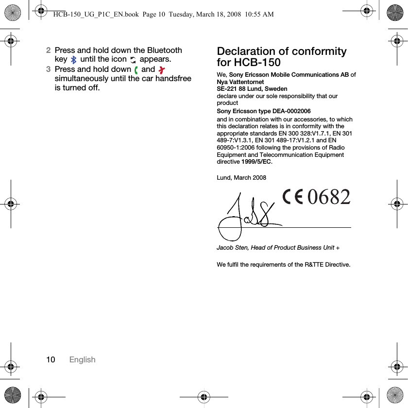 10 English2Press and hold down the Bluetooth key   until the icon   appears.3Press and hold down   and   simultaneously until the car handsfree is turned off.Declaration of conformity for HCB-150We, Sony Ericsson Mobile Communications AB ofNya VattentornetSE-221 88 Lund, Swedendeclare under our sole responsibility that our productSony Ericsson type DEA-0002006and in combination with our accessories, to which this declaration relates is in conformity with the appropriate standards EN 300 328:V1.7.1, EN 301 489-7:V1.3.1, EN 301 489-17:V1.2.1 and EN 60950-1:2006 following the provisions of Radio Equipment and Telecommunication Equipment directive 1999/5/EC.Lund, March 2008Jacob Sten, Head of Product Business Unit +We fulfil the requirements of the R&amp;TTE Directive.HCB-150_UG_P1C_EN.book  Page 10  Tuesday, March 18, 2008  10:55 AM