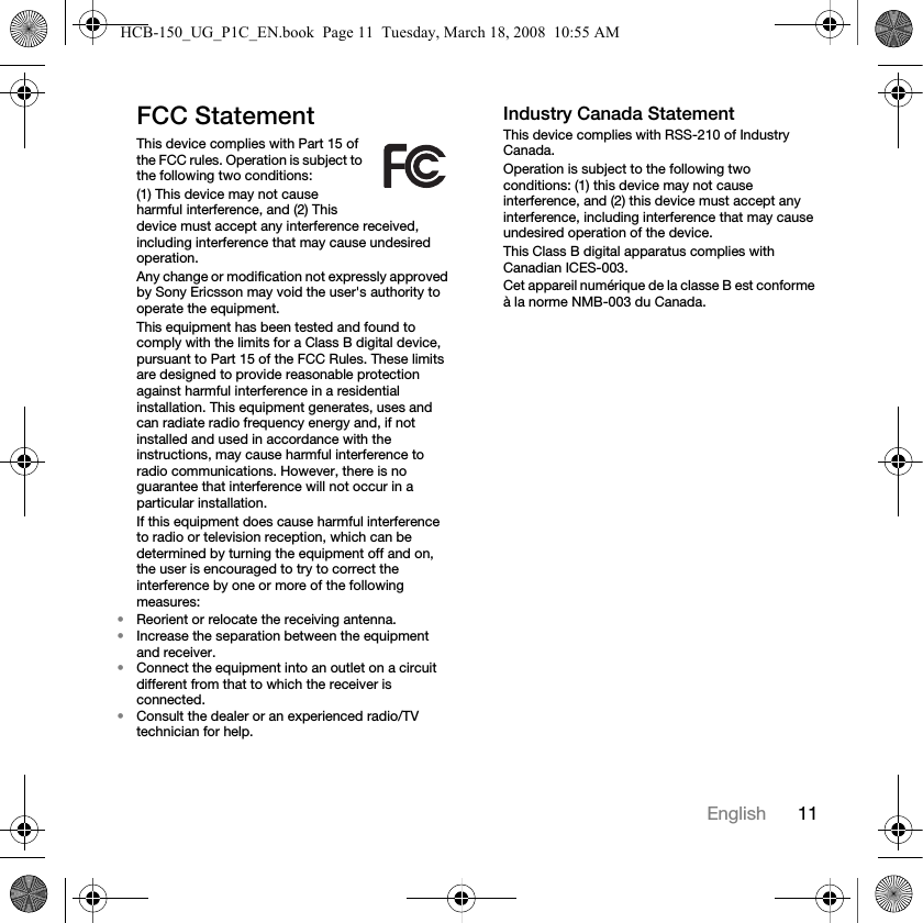 11EnglishFCC StatementThis device complies with Part 15 of the FCC rules. Operation is subject to the following two conditions:(1) This device may not cause harmful interference, and (2) This device must accept any interference received, including interference that may cause undesired operation.Any change or modification not expressly approved by Sony Ericsson may void the user's authority to operate the equipment.This equipment has been tested and found to comply with the limits for a Class B digital device, pursuant to Part 15 of the FCC Rules. These limits are designed to provide reasonable protection against harmful interference in a residential installation. This equipment generates, uses and can radiate radio frequency energy and, if not installed and used in accordance with the instructions, may cause harmful interference to radio communications. However, there is no guarantee that interference will not occur in a particular installation.If this equipment does cause harmful interference to radio or television reception, which can be determined by turning the equipment off and on, the user is encouraged to try to correct the interference by one or more of the following measures:&bull;Reorient or relocate the receiving antenna.&bull;Increase the separation between the equipment and receiver.&bull;Connect the equipment into an outlet on a circuit different from that to which the receiver is connected.&bull;Consult the dealer or an experienced radio/TV technician for help.Industry Canada StatementThis device complies with RSS-210 of Industry Canada.Operation is subject to the following two conditions: (1) this device may not cause interference, and (2) this device must accept any interference, including interference that may cause undesired operation of the device. This Class B digital apparatus complies with Canadian ICES-003.Cet appareil num&eacute;rique de la classe B est conforme &agrave; la norme NMB-003 du Canada.HCB-150_UG_P1C_EN.book  Page 11  Tuesday, March 18, 2008  10:55 AM