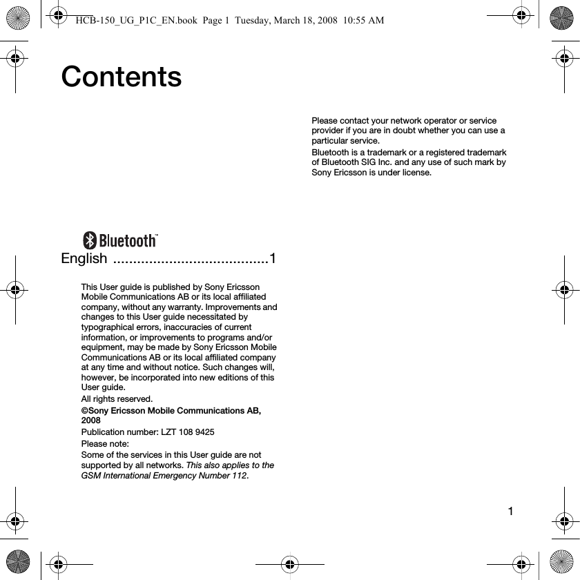 1ContentsEnglish .......................................1This User guide is published by Sony Ericsson Mobile Communications AB or its local affiliated company, without any warranty. Improvements and changes to this User guide necessitated by typographical errors, inaccuracies of current information, or improvements to programs and/or equipment, may be made by Sony Ericsson Mobile Communications AB or its local affiliated company at any time and without notice. Such changes will, however, be incorporated into new editions of this User guide.All rights reserved.&copy;Sony Ericsson Mobile Communications AB, 2008Publication number: LZT 108 9425Please note:Some of the services in this User guide are not supported by all networks. This also applies to the GSM International Emergency Number 112.Please contact your network operator or service provider if you are in doubt whether you can use a particular service.Bluetooth is a trademark or a registered trademark of Bluetooth SIG Inc. and any use of such mark by Sony Ericsson is under license.HCB-150_UG_P1C_EN.book  Page 1  Tuesday, March 18, 2008  10:55 AM