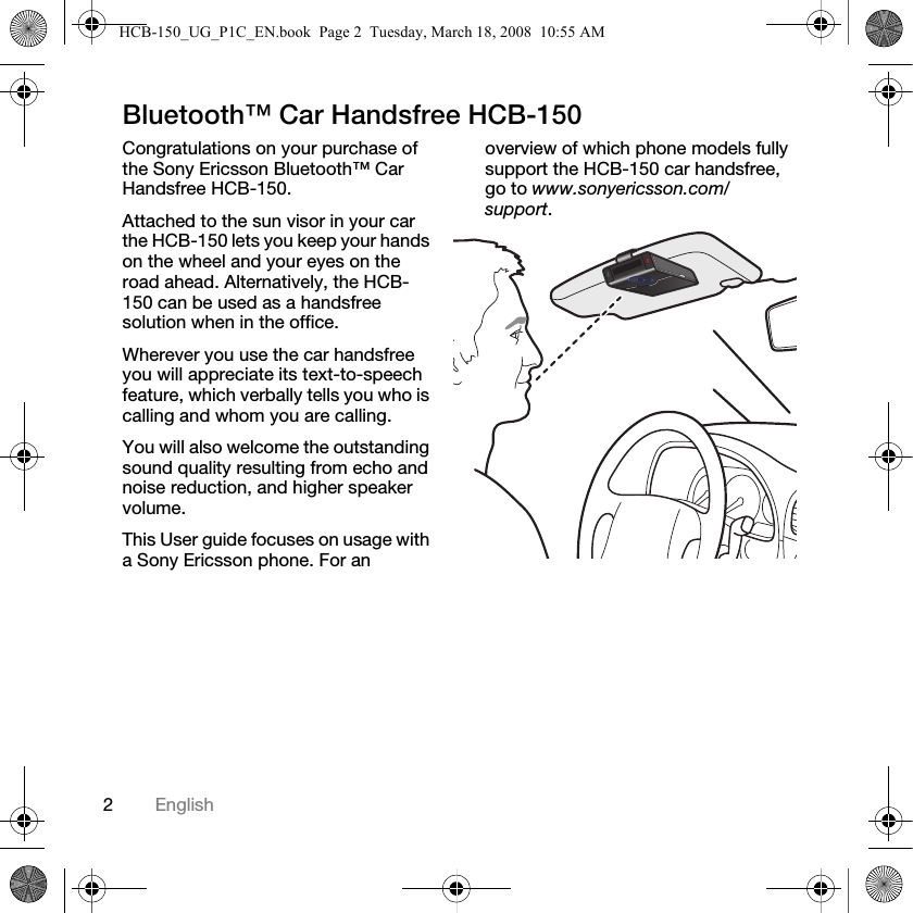 2EnglishBluetooth&trade; Car Handsfree HCB-150Congratulations on your purchase of the Sony Ericsson Bluetooth&trade; Car Handsfree HCB-150.Attached to the sun visor in your car the HCB-150 lets you keep your hands on the wheel and your eyes on the road ahead. Alternatively, the HCB-150 can be used as a handsfree solution when in the office.Wherever you use the car handsfree you will appreciate its text-to-speech feature, which verbally tells you who is calling and whom you are calling.You will also welcome the outstanding sound quality resulting from echo and noise reduction, and higher speaker volume.This User guide focuses on usage with a Sony Ericsson phone. For an overview of which phone models fully support the HCB-150 car handsfree, go to www.sonyericsson.com/support.HCB-150_UG_P1C_EN.book  Page 2  Tuesday, March 18, 2008  10:55 AM