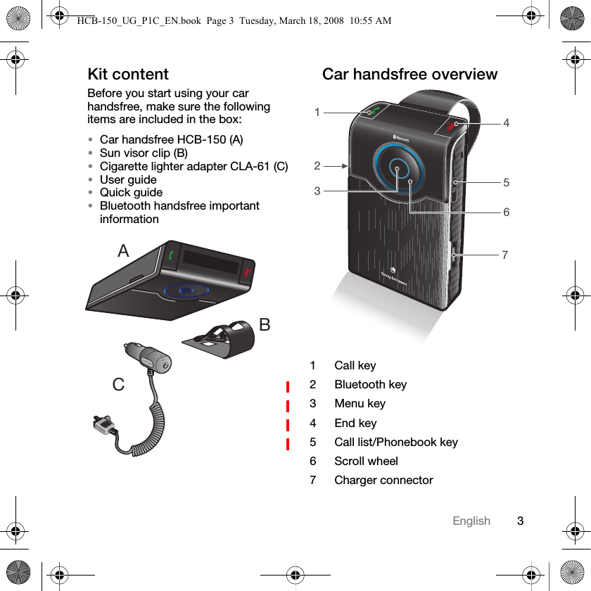 3EnglishKit contentBefore you start using your car handsfree, make sure the following items are included in the box:&bull;Car handsfree HCB-150 (A)&bull;Sun visor clip (B)&bull;Cigarette lighter adapter CLA-61 (C)&bull;User guide&bull;Quick guide&bull;Bluetooth handsfree important informationCar handsfree overviewABC1Call key2Bluetooth key3 Menu key4End key5 Call list/Phonebook key6 Scroll wheel7 Charger connector1425736HCB-150_UG_P1C_EN.book  Page 3  Tuesday, March 18, 2008  10:55 AM