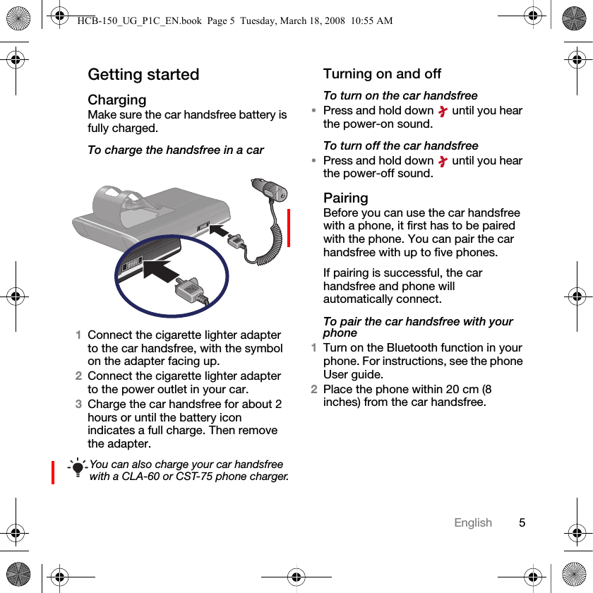 5EnglishGetting startedChargingMake sure the car handsfree battery is fully charged.To charge the handsfree in a car1Connect the cigarette lighter adapter to the car handsfree, with the symbol on the adapter facing up.2Connect the cigarette lighter adapter to the power outlet in your car.3Charge the car handsfree for about 2 hours or until the battery icon indicates a full charge. Then remove the adapter.Turning on and offTo turn on the car handsfree&bull;Press and hold down   until you hear the power-on sound.To turn off the car handsfree&bull;Press and hold down   until you hear the power-off sound.PairingBefore you can use the car handsfree with a phone, it first has to be paired with the phone. You can pair the car handsfree with up to five phones.If pairing is successful, the car handsfree and phone will automatically connect.To pair the car handsfree with your phone1Turn on the Bluetooth function in your phone. For instructions, see the phone User guide.2Place the phone within 20 cm (8 inches) from the car handsfree.You can also charge your car handsfree with a CLA-60 or CST-75 phone charger.HCB-150_UG_P1C_EN.book  Page 5  Tuesday, March 18, 2008  10:55 AM