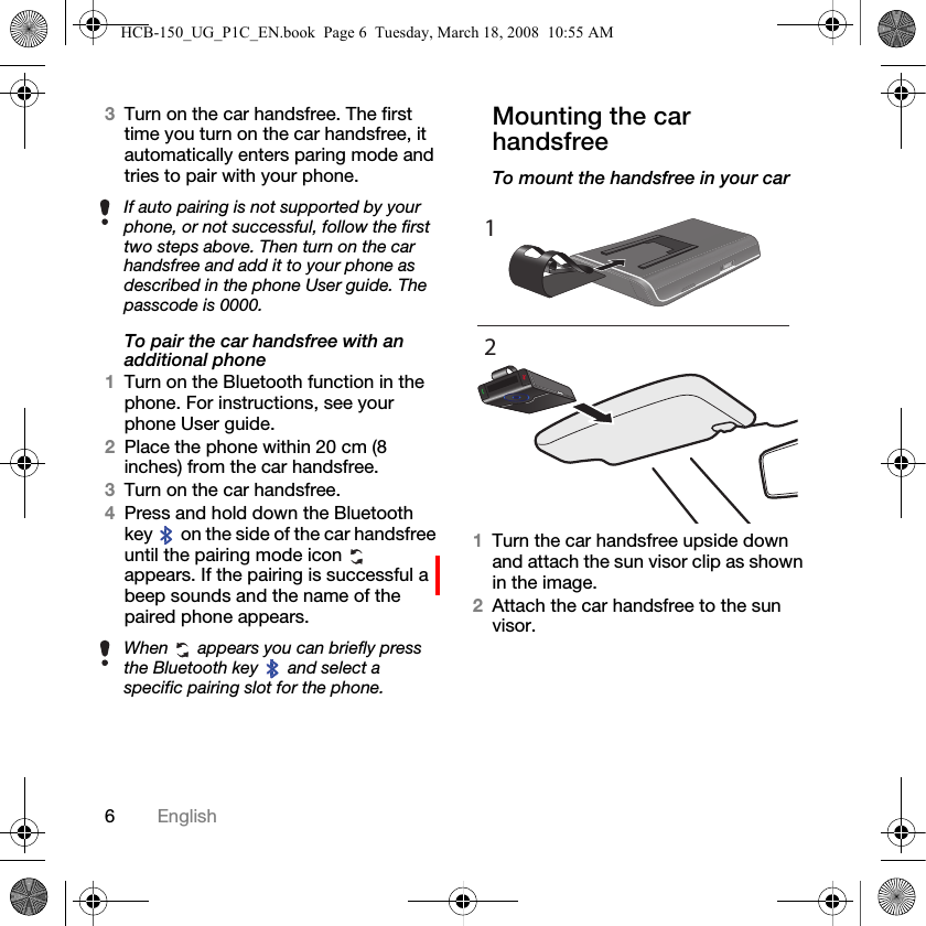6English3Turn on the car handsfree. The first time you turn on the car handsfree, it automatically enters paring mode and tries to pair with your phone.To pair the car handsfree with an additional phone1Turn on the Bluetooth function in the phone. For instructions, see your phone User guide.2Place the phone within 20 cm (8 inches) from the car handsfree.3Turn on the car handsfree.4Press and hold down the Bluetooth key   on the side of the car handsfree until the pairing mode icon   appears. If the pairing is successful a beep sounds and the name of the paired phone appears.Mounting the car handsfreeTo mount the handsfree in your car1Turn the car handsfree upside down and attach the sun visor clip as shown in the image.2Attach the car handsfree to the sun visor.If auto pairing is not supported by your phone, or not successful, follow the first two steps above. Then turn on the car handsfree and add it to your phone as described in the phone User guide. The passcode is 0000.When   appears you can briefly press the Bluetooth key   and select a specific pairing slot for the phone.12HCB-150_UG_P1C_EN.book  Page 6  Tuesday, March 18, 2008  10:55 AM