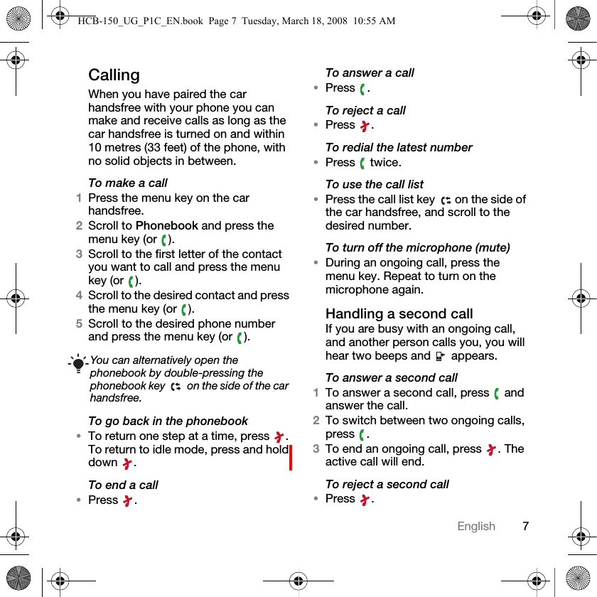 7EnglishCallingWhen you have paired the car handsfree with your phone you can make and receive calls as long as the car handsfree is turned on and within 10 metres (33 feet) of the phone, with no solid objects in between.To make a call1Press the menu key on the car handsfree.2Scroll to Phonebook and press the menu key (or  ).3Scroll to the first letter of the contact you want to call and press the menu key (or  ).4Scroll to the desired contact and press the menu key (or  ).5Scroll to the desired phone number and press the menu key (or  ).To go back in the phonebook&bull;To return one step at a time, press  . To return to idle mode, press and hold down .To end a call&bull;Press .To answer a call&bull;Press .To reject a call&bull;Press .To redial the latest number&bull;Press  twice.To use the call list&bull;Press the call list key  on the side of the car handsfree, and scroll to the desired number.To turn off the microphone (mute)&bull;During an ongoing call, press the menu key. Repeat to turn on the microphone again.Handling a second callIf you are busy with an ongoing call, and another person calls you, you will hear two beeps and   appears.To answer a second call1To answer a second call, press   and answer the call.2To switch between two ongoing calls, press .3To end an ongoing call, press  . The active call will end.To reject a second call&bull;Press .You can alternatively open the phonebook by double-pressing the phonebook key   on the side of the car handsfree.HCB-150_UG_P1C_EN.book  Page 7  Tuesday, March 18, 2008  10:55 AM