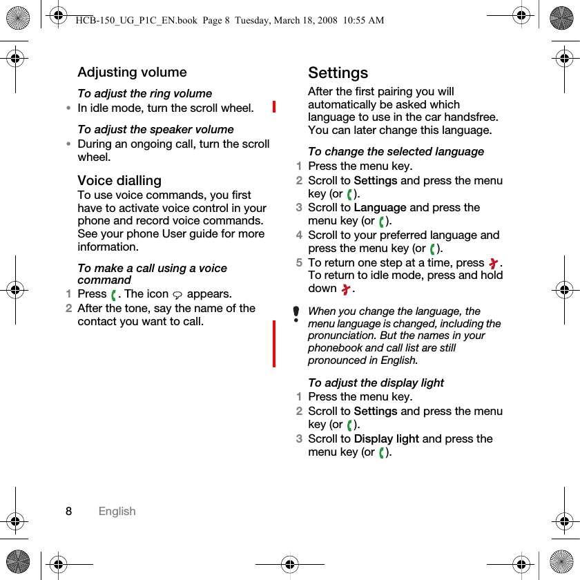 8EnglishAdjusting volumeTo adjust the ring volume&bull;In idle mode, turn the scroll wheel.To adjust the speaker volume&bull;During an ongoing call, turn the scroll wheel.Voice diallingTo use voice commands, you first have to activate voice control in your phone and record voice commands. See your phone User guide for more information.To make a call using a voice command1Press  . The icon   appears.2After the tone, say the name of the contact you want to call.SettingsAfter the first pairing you will automatically be asked which language to use in the car handsfree. You can later change this language.To change the selected language1Press the menu key.2Scroll to Settings and press the menu key (or  ).3Scroll to Language and press the menu key (or  ).4Scroll to your preferred language and press the menu key (or  ).5To return one step at a time, press  . To return to idle mode, press and hold down .To adjust the display light1Press the menu key.2Scroll to Settings and press the menu key (or  ).3Scroll to Display light and press the menu key (or  ).When you change the language, the menu language is changed, including the pronunciation. But the names in your phonebook and call list are still pronounced in English.HCB-150_UG_P1C_EN.book  Page 8  Tuesday, March 18, 2008  10:55 AM