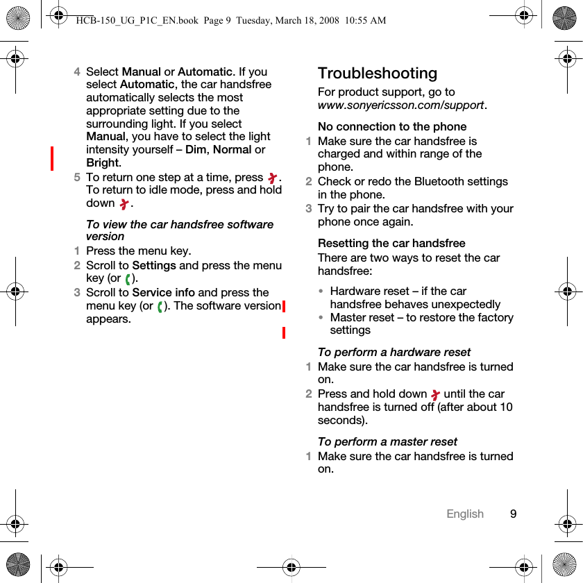 9English4Select Manual or Automatic. If you select Automatic, the car handsfree automatically selects the most appropriate setting due to the surrounding light. If you select Manual, you have to select the light intensity yourself &ndash; Dim, Normal or Bright.5To return one step at a time, press  . To return to idle mode, press and hold down .To view the car handsfree software version1Press the menu key.2Scroll to Settings and press the menu key (or  ).3Scroll to Service info and press the menu key (or  ). The software version appears.TroubleshootingFor product support, go to www.sonyericsson.com/support.No connection to the phone1Make sure the car handsfree is charged and within range of the phone.2Check or redo the Bluetooth settings in the phone.3Try to pair the car handsfree with your phone once again.Resetting the car handsfreeThere are two ways to reset the car handsfree:&bull;Hardware reset &ndash; if the car handsfree behaves unexpectedly&bull;Master reset &ndash; to restore the factory settingsTo perform a hardware reset1Make sure the car handsfree is turned on.2Press and hold down   until the car handsfree is turned off (after about 10 seconds).To perform a master reset1Make sure the car handsfree is turned on.HCB-150_UG_P1C_EN.book  Page 9  Tuesday, March 18, 2008  10:55 AM