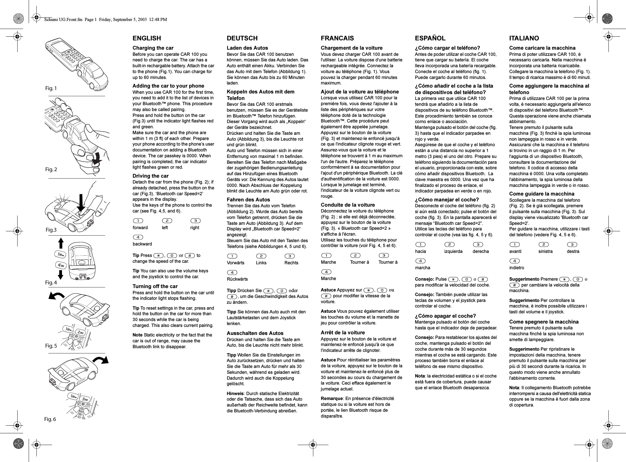 Fig. 6                            Fig. 5Fig. 4 Fig. 2Fig.3Fig. 1ENGLISHCharging the carBefore you can operate CAR 100 you need to charge the car. The car has a built-in rechargable battery. Attach the car to the phone (Fig.1). You can charge for up to 60 minutes.Adding the car to your phoneWhen you use CAR 100 for the first time, you need to add it to the list of devices in your Bluetooth&trade; phone. This procedure may also be called pairing.Press and hold the button on the car (Fig.3) until the indicator light flashes red and green.Make sure the car and the phone are within 1 m (3 ft) of each other. Prepare your phone according to the phone&rsquo;s user documentation on adding a Bluetooth device. The car passkey is 0000. When pairing is completed, the car indicator light flashes green or red.Driving the carDetach the car from the phone (Fig. 2); if already detached, press the button on the car (Fig.3). &lsquo;Bluetooth car Speed=2&rsquo; appears in the display.Use the keys of the phone to control the car (see Fig. 4,5, and 6).Tip Press ,  or  to change the speed of the car.Tip You can also use the volume keys and the joystick to control the car.Turning off the carPress and hold the button on the car until the indicator light stops flashing.Tip To reset settings in the car, press and hold the button on the car for more than 30 seconds while the car is being charged. This also clears current pairing.Note Static electricity or the fact that the car is out of range, may cause the Bluetooth link to disappear.forward left rightbackwardDEUTSCHLaden des AutosBevor Sie das CAR 100 benutzen k&ouml;nnen, m&uuml;ssen Sie das Auto laden. Das Auto enth&auml;lt einen Akku. Verbinden Sie das Auto mit dem Telefon (Abbildung 1). Sie k&ouml;nnen das Auto bis zu 60 Minuten laden.Koppeln des Autos mit dem TelefonBevor Sie das CAR 100 erstmals benutzen, m&uuml;ssen Sie es der Ger&auml;teliste im Bluetooth&trade; Telefon hinzuf&uuml;gen. Dieser Vorgang wird auch als &bdquo;Koppeln&ldquo; der Ger&auml;te bezeichnet.Dr&uuml;cken und halten Sie die Taste am Auto (Abbildung 3), bis die Leuchte rot und gr&uuml;n blinkt.Auto und Telefon m&uuml;ssen sich in einer Entfernung von maximal 1 m befinden. Bereiten Sie das Telefon nach Ma&szlig;gabe der zugeh&ouml;rigen Bedienungsanleitung auf das Hinzuf&uuml;gen eines Bluetooth Ger&auml;ts vor. Die Kennung des Autos lautet 0000. Nach Abschluss der Koppelung blinkt die Leuchte am Auto gr&uuml;n oder rot.Fahren des AutosTrennen Sie das Auto vom Telefon (Abbildung 2). Wurde das Auto bereits vom Telefon getrennt, dr&uuml;cken Sie die Taste am Auto (Abbildung 3). Auf dem Display wird &bdquo;Bluetooth car Speed=2&ldquo; angezeigt.Steuern Sie das Auto mit den Tasten des Telefons (siehe Abbildungen 4, 5 und 6).Tipp Dr&uuml;cken Sie  ,  oder , um die Geschwindigkeit des Autos zu &auml;ndern.Tipp Sie k&ouml;nnen das Auto auch mit den Lautst&auml;rketasten und dem Joystick lenken.Ausschalten des AutosDr&uuml;cken und halten Sie die Taste am Auto, bis die Leuchte nicht mehr blinkt.Tipp Wollen Sie die Einstellungen im Auto zur&uuml;cksetzen, dr&uuml;cken und halten Sie die Taste am Auto f&uuml;r mehr als 30 Sekunden, w&auml;hrend es geladen wird. Dadurch wird auch die Koppelung gel&ouml;scht.Hinweis: Durch statische Elektrizit&auml;t oder die Tatsache, dass sich das Auto au&szlig;erhalb der Reichweite befindet, kann die Bluetooth-Verbindung abrei&szlig;en.Vorw&auml;rts Links RechtsR&uuml;ckw&auml;rtsFRANCAISChargement de la voitureVous devez charger CAR 100 avant de l'utiliser. La voiture dispose d'une batterie rechargeable int&eacute;gr&eacute;e. Connectez la voiture au t&eacute;l&eacute;phone (Fig. 1). Vous pouvez la charger pendant 60 minutes maximum.Ajout de la voiture au t&eacute;l&eacute;phoneLorsque vous utilisez CAR 100 pour la premi&egrave;re fois, vous devez l'ajouter &agrave; la liste des p&eacute;riph&eacute;riques sur votre t&eacute;l&eacute;phone dot&eacute; de la technologie Bluetooth&trade;. Cette proc&eacute;dure peut &eacute;galement &ecirc;tre appel&eacute;e jumelage.Appuyez sur le bouton de la voiture (Fig. 3) et maintenez-le enfonc&eacute; jusqu'&agrave; ce que l'indicateur clignote rouge et vert.Assurez-vous que la voiture et le t&eacute;l&eacute;phone se trouvent &agrave; 1 m au maximum l'un de l'autre. Pr&eacute;parez le t&eacute;l&eacute;phone conform&eacute;ment &agrave; sa documentation pour l'ajout d'un p&eacute;riph&eacute;rique Bluetooth. La cl&eacute; d'authentification de la voiture est 0000. Lorsque le jumelage est termin&eacute;, l'indicateur de la voiture clignote vert ou rouge.Conduite de la voitureD&eacute;connectez la voiture du t&eacute;l&eacute;phone (Fig. 2) ; si elle est d&eacute;j&agrave; d&eacute;connect&eacute;e, appuyez sur le bouton de la voiture (Fig. 3). &laquo; Bluetooth car Speed=2 &raquo; s'affiche &agrave; l'&eacute;cran.Utilisez les touches du t&eacute;l&eacute;phone pour contr&ocirc;ler la voiture (voir Fig. 4, 5 et 6).Astuce Appuyez sur  ,  ou  pour modifier la vitesse de la voiture.Astuce Vous pouvez &eacute;galement utiliser les touches du volume et la manette de jeu pour contr&ocirc;ler la voiture.Arr&ecirc;t de la voitureAppuyez sur le bouton de la voiture et maintenez-le enfonc&eacute; jusqu'&agrave; ce que l'indicateur arr&ecirc;te de clignoter.Astuce Pour r&eacute;initialiser les param&egrave;tres de la voiture, appuyez sur le bouton de la voiture et maintenez-le enfonc&eacute; plus de 30 secondes au cours du chargement de la voiture. Ceci efface &eacute;galement le jumelage actuel.Remarque: En pr&eacute;sence d'&eacute;lectricit&eacute; statique ou si la voiture est hors de port&eacute;e, le lien Bluetooth risque de dispara&icirc;tre.Marche  Tourner &agrave;  Tourner &agrave; Marche ESPA&Ntilde;OL&iquest;C&oacute;mo cargar el tel&eacute;fono?Antes de poder utilizar el coche CAR 100, tiene que cargar su bater&iacute;a. El coche lleva incorporada una bater&iacute;a recargable. Conecte el coche al tel&eacute;fono (fig. 1). Puede cargarlo durante 60 minutos.&iquest;C&oacute;mo a&ntilde;adir el coche a la lista de dispositivos del tel&eacute;fono?La primera vez que utilice CAR 100 tendr&aacute; que a&ntilde;adirlo a la lista de dispositivos de su tel&eacute;fono Bluetooth&trade;. Este procedimiento tambi&eacute;n se conoce como enlace o asociaci&oacute;n.Mantenga pulsado el bot&oacute;n del coche (fig. 3) hasta que el indicador parpadee en rojo y verde.Aseg&uacute;rese de que el coche y el tel&eacute;fono est&aacute;n a una distancia no superior a 1 metro (3 pies) el uno del otro. Prepare su tel&eacute;fono siguiendo la documentaci&oacute;n para el usuario, proporcionada con este, sobre c&oacute;mo a&ntilde;adir dispositivos Bluetooth.  La clave maestra es 0000. Una vez que ha finalizado el proceso de enlace, el indicador parpadea en verde o en rojo.&iquest;C&oacute;mo manejar el coche?Desconecte el coche del tel&eacute;fono (fig. 2) si a&uacute;n est&aacute; conectado; pulse el bot&oacute;n del coche (fig. 3). En la pantalla aparecer&aacute; el mensaje &ldquo;Bluetooth car Speed=2&rdquo;.Utilice las teclas del tel&eacute;fono para controlar el coche (vea las fig. 4, 5 y 6).Consejo: Pulse ,  o  para modificar la velocidad del coche.Consejo: Tambi&eacute;n puede utilizar las teclas de volumen y el joystick para controlar el coche.&iquest;C&oacute;mo apagar el coche?Mantenga pulsado el bot&oacute;n del coche hasta que el indicador deje de parpadear.Consejo: Para restablecer los ajustes del coche, mantenga pulsado el bot&oacute;n del coche durante m&aacute;s de 30 segundos mientras el coche se est&aacute; cargando. Este proceso tambi&eacute;n borra el enlace al tel&eacute;fono de ese mismo dispositivo.Nota: la electricidad est&aacute;tica o si el coche est&aacute; fuera de cobertura, puede causar que el enlace Bluetooth desaparezca.hacia izquierda derechamarcha ITALIANOCome caricare la macchinaPrima di poter utilizzare CAR 100, &egrave; necessario caricarla. Nella macchina &egrave; incorporata una batteria ricaricabile. Collegare la macchina la telefono (Fig. 1). Il tempo di ricarica massimo &egrave; di 60 minuti.Come aggiungere la macchina al telefonoPrima di utilizzare CAR 100 per la prima volta, &egrave; necessario aggiungerla all'elenco di dispositivi del telefono Bluetooth&trade;. Questa operazione viene anche chiamata abbinamento.Tenere premuto il pulsante sulla macchina (Fig. 3) finch&eacute; la spia luminosa non lampeggia in rosso e in verde.Assicurarsi che la macchina e il telefono si trovino in un raggio di 1 m. Per l'aggiunta di un dispositivo Bluetooth, consultare la documentazione del telefono. Il codice di accesso della macchina &egrave; 0000. Una volta completato l'abbinamento, la spia luminosa della macchina lampeggia in verde o in rosso.Come guidare la macchinaScollegare la macchina dal telefono (Fig. 2). Se &egrave; gi&agrave; scollegata, premere il pulsante sulla macchina (Fig. 3). Sul display viene visualizzato 'Bluetooth car Speed=2'.Per guidare la macchina, utilizzare i tasti del telefono (vedere Fig. 4, 5 e 6).Suggerimento Premere ,  o  per cambiare la velocit&agrave; della macchina.Suggerimento Per controllare la macchina, &egrave; inoltre possibile utilizzare i tasti del volume e il joystick.Come spegnere la macchinaTenere premuto il pulsante sulla macchina finch&eacute; la spia luminosa non smette di lampeggiare.Suggerimento Per ripristinare le impostazioni della macchina, tenere premuto il pulsante sulla macchina per pi&ugrave; di 30 secondi durante la ricarica. In questo modo viene anche annullato l'abbinamento corrente.Nota: Il collegamento Bluetooth potrebbe interrompersi a causa dell'elettricit&agrave; statica oppure se la macchina &egrave; fuori dalla zona di copertura.avanti sinistra destraindietroSchumi UG.Front.fm  Page 1  Friday, September 5, 2003  12:48 PM