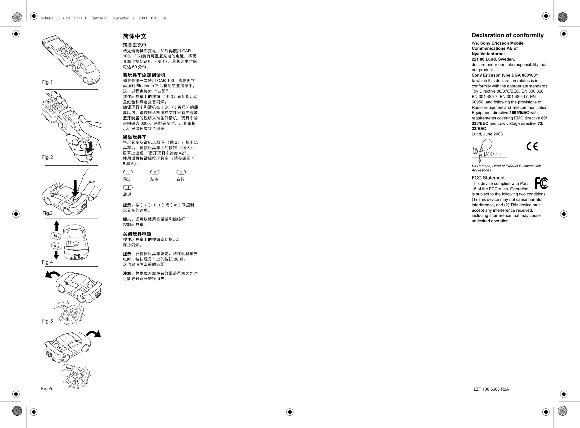 Fig. 6                            Fig. 5Fig. 4 Fig. 2Fig.3Fig. 1简体中文玩具车充电请先给玩具车充电 然后再使用 CAR 100 车内装有可重复充电的电池 将玩具车连接到话机 图1最长充电时间可达 60 分钟将玩具车添加到话机如果是第一次使用 CAR 100 需要将它添加到 Bluetooth&trade; 话机的装置清单中这一过程也称为 匹配按住玩具车上的按钮 图3直到指示灯呈红色和绿色交替闪烁确保玩具车和话机在 1米3英尺 的距离以内 请按照话机用户文件里有关添加蓝牙装置的说明来准备好话机 玩具车的识别码为 0000 匹配完毕时 玩具车指示灯呈绿色或红色闪烁操纵玩具车将玩具车从话机上取下 图2取下玩具车后 请按玩具车上的按钮 图3屏幕上出现 蓝牙玩具车速度 =2使用话机按键操控玩具车 请参阅图 45和6提示 按  或  来控制玩具车的速度提示 还可以使用音量键和操控杆控制玩具车关闭玩具电源按住玩具车上的按钮直到指示灯停止闪烁提示 要复位玩具车设定 请在玩具车充电时 按住玩具车上的按钮 30 秒这也会清除当前的匹配注意 静电或汽车在有效覆盖范围之外时可能导致蓝牙链接消失前进 左转 右转后退Declaration of conformityWe, Sony Ericsson Mobile Communications AB ofNya Vattentornet221 88 Lund, Sweden,declare under our sole responsibility that our productSony Ericsson type DGA 0001001to which this declaration relates is in conformity with the appropriate standards Toy Directive 88/378/EEC, EN 300 328, EN 301 489-7, EN 301 489-17, EN 60950, and following the provisions of Radio Equipment and Telecommunication Equipment directive 1995/5/EC with requirements covering EMC directive 89/336/EEC and Low voltage directive 73/23/EEC.Lund, June 2003Ulf Persson, Head of Product Business Unit AccessoriesFCC Statement    This device complies with Part 15 of the FCC rules. Operation is subject to the following two conditions: (1) This device may not cause harmful interference, and (2) This device must accept any interference received, including interference that may cause undesired operation.LZT 108 6683 R2ASchumi UG.B.fm  Page 1  Thursday, September 4, 2003  6:03 PM