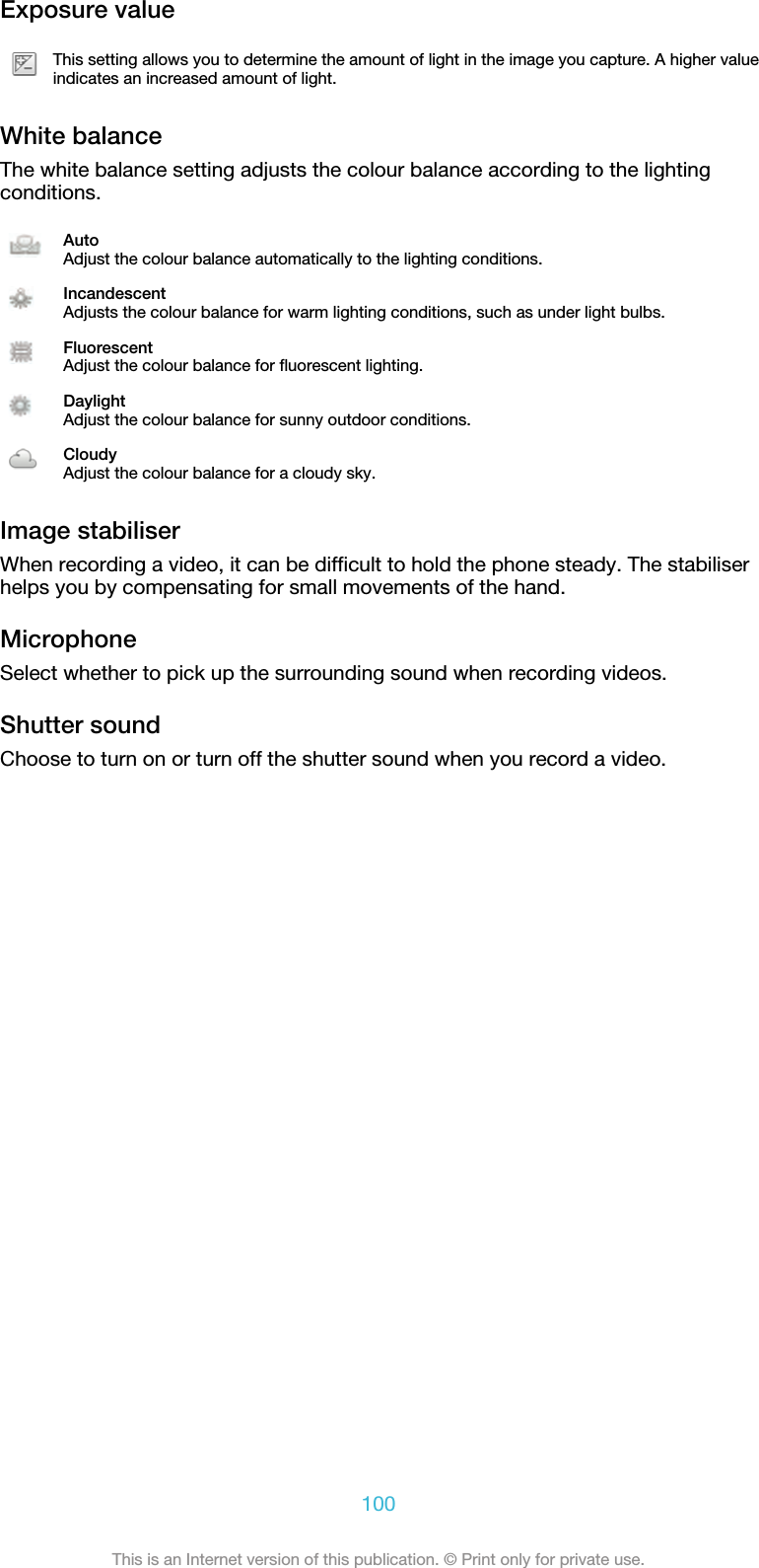 Exposure valueThis setting allows you to determine the amount of light in the image you capture. A higher valueindicates an increased amount of light.White balanceThe white balance setting adjusts the colour balance according to the lightingconditions.AutoAdjust the colour balance automatically to the lighting conditions.IncandescentAdjusts the colour balance for warm lighting conditions, such as under light bulbs.FluorescentAdjust the colour balance for fluorescent lighting.DaylightAdjust the colour balance for sunny outdoor conditions.CloudyAdjust the colour balance for a cloudy sky.Image stabiliserWhen recording a video, it can be difficult to hold the phone steady. The stabiliserhelps you by compensating for small movements of the hand.MicrophoneSelect whether to pick up the surrounding sound when recording videos.Shutter soundChoose to turn on or turn off the shutter sound when you record a video.100This is an Internet version of this publication. © Print only for private use.