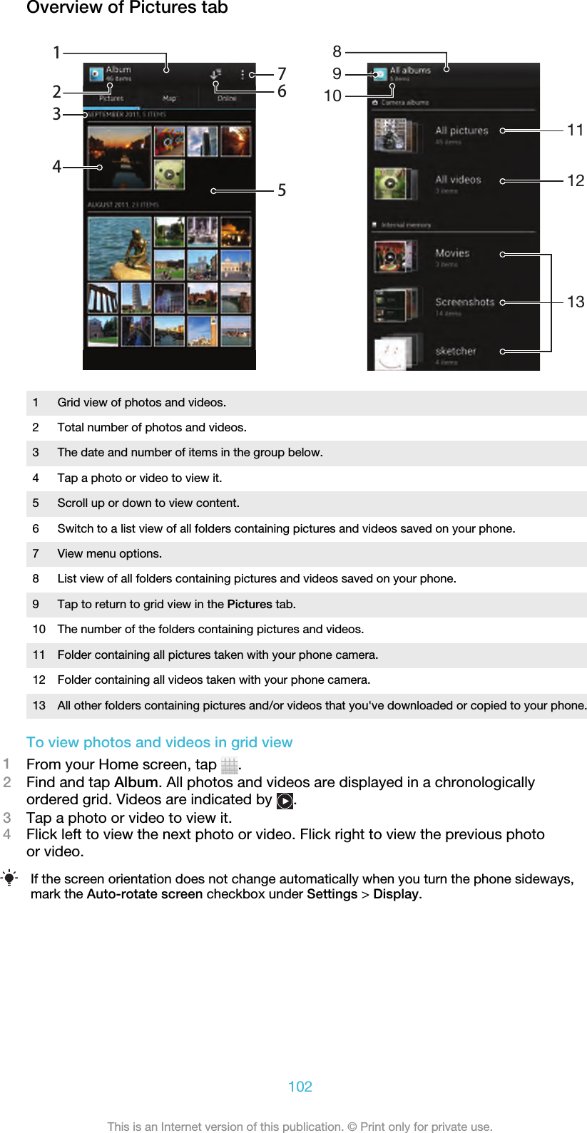 Overview of Pictures tab765123411121389101 Grid view of photos and videos.2 Total number of photos and videos.3 The date and number of items in the group below.4 Tap a photo or video to view it.5 Scroll up or down to view content.6 Switch to a list view of all folders containing pictures and videos saved on your phone.7 View menu options.8 List view of all folders containing pictures and videos saved on your phone.9 Tap to return to grid view in the Pictures tab.10 The number of the folders containing pictures and videos.11 Folder containing all pictures taken with your phone camera.12 Folder containing all videos taken with your phone camera.13 All other folders containing pictures and/or videos that you&apos;ve downloaded or copied to your phone.To view photos and videos in grid view1From your Home screen, tap  .2Find and tap Album. All photos and videos are displayed in a chronologicallyordered grid. Videos are indicated by  .3Tap a photo or video to view it.4Flick left to view the next photo or video. Flick right to view the previous photoor video.If the screen orientation does not change automatically when you turn the phone sideways,mark the Auto-rotate screen checkbox under Settings &gt; Display.102This is an Internet version of this publication. © Print only for private use.