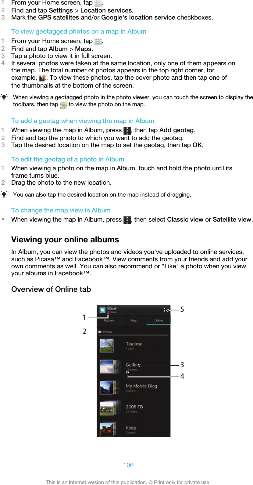 1From your Home screen, tap  .2Find and tap Settings &gt; Location services.3Mark the GPS satellites and/or Google&apos;s location service checkboxes.To view geotagged photos on a map in Album1From your Home screen, tap  .2Find and tap Album &gt; Maps.3Tap a photo to view it in full screen.4If several photos were taken at the same location, only one of them appears onthe map. The total number of photos appears in the top right corner, forexample,  . To view these photos, tap the cover photo and then tap one ofthe thumbnails at the bottom of the screen.When viewing a geotagged photo in the photo viewer, you can touch the screen to display thetoolbars, then tap   to view the photo on the map.To add a geotag when viewing the map in Album1When viewing the map in Album, press  , then tap Add geotag.2Find and tap the photo to which you want to add the geotag.3Tap the desired location on the map to set the geotag, then tap OK.To edit the geotag of a photo in Album1When viewing a photo on the map in Album, touch and hold the photo until itsframe turns blue.2Drag the photo to the new location.You can also tap the desired location on the map instead of dragging.To change the map view in Album•When viewing the map in Album, press  , then select Classic view or Satellite view.Viewing your online albumsIn Album, you can view the photos and videos you&apos;ve uploaded to online services,such as Picasa™ and Facebook™. View comments from your friends and add yourown comments as well. You can also recommend or &quot;Like&quot; a photo when you viewyour albums in Facebook™.Overview of Online tab12345106This is an Internet version of this publication. © Print only for private use.