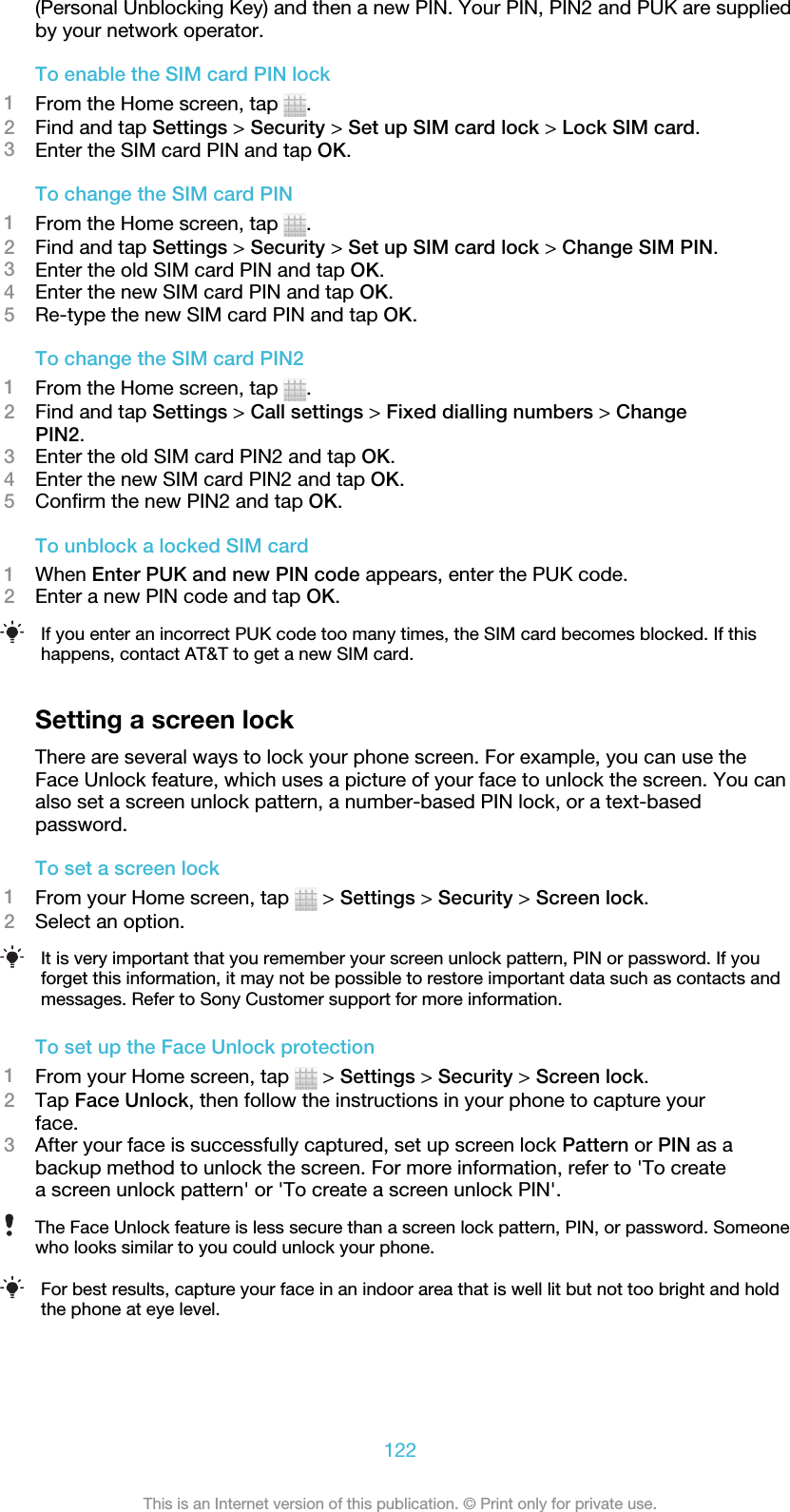 (Personal Unblocking Key) and then a new PIN. Your PIN, PIN2 and PUK are suppliedby your network operator.To enable the SIM card PIN lock1From the Home screen, tap  .2Find and tap Settings &gt; Security &gt; Set up SIM card lock &gt; Lock SIM card.3Enter the SIM card PIN and tap OK.To change the SIM card PIN1From the Home screen, tap  .2Find and tap Settings &gt; Security &gt; Set up SIM card lock &gt; Change SIM PIN.3Enter the old SIM card PIN and tap OK.4Enter the new SIM card PIN and tap OK.5Re-type the new SIM card PIN and tap OK.To change the SIM card PIN21From the Home screen, tap  .2Find and tap Settings &gt; Call settings &gt; Fixed dialling numbers &gt; ChangePIN2.3Enter the old SIM card PIN2 and tap OK.4Enter the new SIM card PIN2 and tap OK.5Confirm the new PIN2 and tap OK.To unblock a locked SIM card1When Enter PUK and new PIN code appears, enter the PUK code.2Enter a new PIN code and tap OK.If you enter an incorrect PUK code too many times, the SIM card becomes blocked. If thishappens, contact AT&amp;T to get a new SIM card.Setting a screen lockThere are several ways to lock your phone screen. For example, you can use theFace Unlock feature, which uses a picture of your face to unlock the screen. You canalso set a screen unlock pattern, a number-based PIN lock, or a text-basedpassword.To set a screen lock1From your Home screen, tap   &gt; Settings &gt; Security &gt; Screen lock.2Select an option.It is very important that you remember your screen unlock pattern, PIN or password. If youforget this information, it may not be possible to restore important data such as contacts andmessages. Refer to Sony Customer support for more information.To set up the Face Unlock protection1From your Home screen, tap   &gt; Settings &gt; Security &gt; Screen lock.2Tap Face Unlock, then follow the instructions in your phone to capture yourface.3After your face is successfully captured, set up screen lock Pattern or PIN as abackup method to unlock the screen. For more information, refer to &apos;To createa screen unlock pattern&apos; or &apos;To create a screen unlock PIN&apos;.The Face Unlock feature is less secure than a screen lock pattern, PIN, or password. Someonewho looks similar to you could unlock your phone.For best results, capture your face in an indoor area that is well lit but not too bright and holdthe phone at eye level.122This is an Internet version of this publication. © Print only for private use.