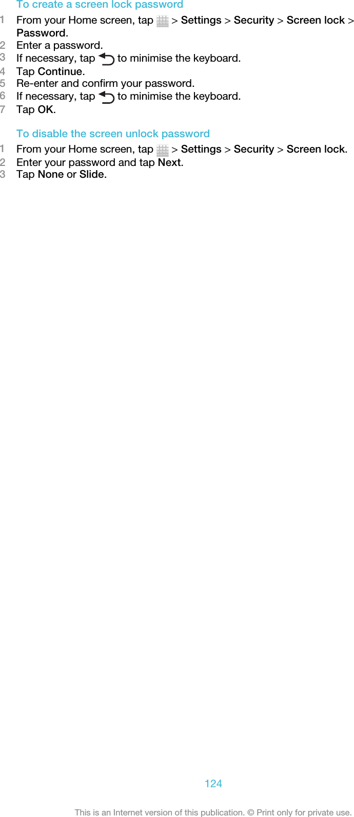 To create a screen lock password1From your Home screen, tap   &gt; Settings &gt; Security &gt; Screen lock &gt;Password.2Enter a password.3If necessary, tap   to minimise the keyboard.4Tap Continue.5Re-enter and confirm your password.6If necessary, tap   to minimise the keyboard.7Tap OK.To disable the screen unlock password1From your Home screen, tap   &gt; Settings &gt; Security &gt; Screen lock.2Enter your password and tap Next.3Tap None or Slide.124This is an Internet version of this publication. © Print only for private use.