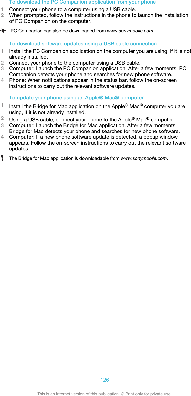 To download the PC Companion application from your phone1Connect your phone to a computer using a USB cable.2When prompted, follow the instructions in the phone to launch the installationof PC Companion on the computer.PC Companion can also be downloaded from www.sonymobile.com.To download software updates using a USB cable connection1Install the PC Companion application on the computer you are using, if it is notalready installed.2Connect your phone to the computer using a USB cable.3Computer: Launch the PC Companion application. After a few moments, PCCompanion detects your phone and searches for new phone software.4Phone: When notifications appear in the status bar, follow the on-screeninstructions to carry out the relevant software updates.To update your phone using an Apple® Mac® computer1Install the Bridge for Mac application on the Apple® Mac® computer you areusing, if it is not already installed.2Using a USB cable, connect your phone to the Apple® Mac® computer.3Computer: Launch the Bridge for Mac application. After a few moments,Bridge for Mac detects your phone and searches for new phone software.4Computer: If a new phone software update is detected, a popup windowappears. Follow the on-screen instructions to carry out the relevant softwareupdates.The Bridge for Mac application is downloadable from www.sonymobile.com.126This is an Internet version of this publication. © Print only for private use.