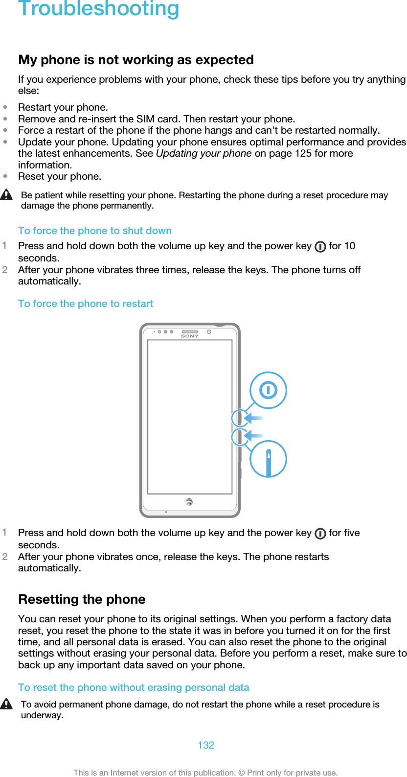 TroubleshootingMy phone is not working as expectedIf you experience problems with your phone, check these tips before you try anythingelse:•Restart your phone.•Remove and re-insert the SIM card. Then restart your phone.•Force a restart of the phone if the phone hangs and can&apos;t be restarted normally.•Update your phone. Updating your phone ensures optimal performance and providesthe latest enhancements. See Updating your phone on page 125 for moreinformation.•Reset your phone.Be patient while resetting your phone. Restarting the phone during a reset procedure maydamage the phone permanently.To force the phone to shut down1Press and hold down both the volume up key and the power key   for 10seconds.2After your phone vibrates three times, release the keys. The phone turns offautomatically.To force the phone to restart1Press and hold down both the volume up key and the power key   for fiveseconds.2After your phone vibrates once, release the keys. The phone restartsautomatically.Resetting the phoneYou can reset your phone to its original settings. When you perform a factory datareset, you reset the phone to the state it was in before you turned it on for the firsttime, and all personal data is erased. You can also reset the phone to the originalsettings without erasing your personal data. Before you perform a reset, make sure toback up any important data saved on your phone.To reset the phone without erasing personal dataTo avoid permanent phone damage, do not restart the phone while a reset procedure isunderway.132This is an Internet version of this publication. © Print only for private use.