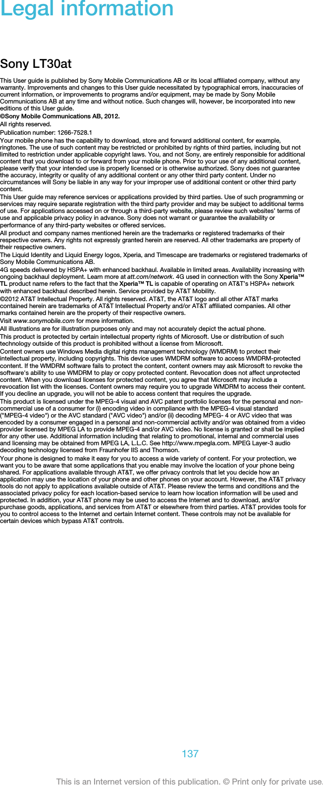 Legal informationSony LT30atThis User guide is published by Sony Mobile Communications AB or its local affiliated company, without anywarranty. Improvements and changes to this User guide necessitated by typographical errors, inaccuracies ofcurrent information, or improvements to programs and/or equipment, may be made by Sony MobileCommunications AB at any time and without notice. Such changes will, however, be incorporated into neweditions of this User guide.©Sony Mobile Communications AB, 2012.All rights reserved.Publication number: 1266-7528.1Your mobile phone has the capability to download, store and forward additional content, for example,ringtones. The use of such content may be restricted or prohibited by rights of third parties, including but notlimited to restriction under applicable copyright laws. You, and not Sony, are entirely responsible for additionalcontent that you download to or forward from your mobile phone. Prior to your use of any additional content,please verify that your intended use is properly licensed or is otherwise authorized. Sony does not guaranteethe accuracy, integrity or quality of any additional content or any other third party content. Under nocircumstances will Sony be liable in any way for your improper use of additional content or other third partycontent.This User guide may reference services or applications provided by third parties. Use of such programming orservices may require separate registration with the third party provider and may be subject to additional termsof use. For applications accessed on or through a third-party website, please review such websites’ terms ofuse and applicable privacy policy in advance. Sony does not warrant or guarantee the availability orperformance of any third-party websites or offered services.All product and company names mentioned herein are the trademarks or registered trademarks of theirrespective owners. Any rights not expressly granted herein are reserved. All other trademarks are property oftheir respective owners.The Liquid Identity and Liquid Energy logos, Xperia, and Timescape are trademarks or registered trademarks ofSony Mobile Communications AB.4G speeds delivered by HSPA+ with enhanced backhaul. Available in limited areas. Availability increasing withongoing backhaul deployment. Learn more at att.com/network. 4G used in connection with the Sony Xperia™TL product name refers to the fact that the Xperia™ TL is capable of operating on AT&amp;T’s HSPA+ networkwith enhanced backhaul described herein. Service provided by AT&amp;T Mobility.©2012 AT&amp;T Intellectual Property. All rights reserved. AT&amp;T, the AT&amp;T logo and all other AT&amp;T markscontained herein are trademarks of AT&amp;T Intellectual Property and/or AT&amp;T affiliated companies. All othermarks contained herein are the property of their respective owners.Visit www.sonymobile.com for more information.All illustrations are for illustration purposes only and may not accurately depict the actual phone.This product is protected by certain intellectual property rights of Microsoft. Use or distribution of suchtechnology outside of this product is prohibited without a license from Microsoft.Content owners use Windows Media digital rights management technology (WMDRM) to protect theirintellectual property, including copyrights. This device uses WMDRM software to access WMDRM-protectedcontent. If the WMDRM software fails to protect the content, content owners may ask Microsoft to revoke thesoftware&apos;s ability to use WMDRM to play or copy protected content. Revocation does not affect unprotectedcontent. When you download licenses for protected content, you agree that Microsoft may include arevocation list with the licenses. Content owners may require you to upgrade WMDRM to access their content.If you decline an upgrade, you will not be able to access content that requires the upgrade.This product is licensed under the MPEG-4 visual and AVC patent portfolio licenses for the personal and non-commercial use of a consumer for (i) encoding video in compliance with the MPEG-4 visual standard(&quot;MPEG-4 video&quot;) or the AVC standard (&quot;AVC video&quot;) and/or (ii) decoding MPEG- 4 or AVC video that wasencoded by a consumer engaged in a personal and non-commercial activity and/or was obtained from a videoprovider licensed by MPEG LA to provide MPEG-4 and/or AVC video. No license is granted or shall be impliedfor any other use. Additional information including that relating to promotional, internal and commercial usesand licensing may be obtained from MPEG LA, L.L.C. See http://www.mpegla.com. MPEG Layer-3 audiodecoding technology licensed from Fraunhofer IIS and Thomson.Your phone is designed to make it easy for you to access a wide variety of content. For your protection, wewant you to be aware that some applications that you enable may involve the location of your phone beingshared. For applications available through AT&amp;T, we offer privacy controls that let you decide how anapplication may use the location of your phone and other phones on your account. However, the AT&amp;T privacytools do not apply to applications available outside of AT&amp;T. Please review the terms and conditions and theassociated privacy policy for each location-based service to learn how location information will be used andprotected. In addition, your AT&amp;T phone may be used to access the Internet and to download, and/orpurchase goods, applications, and services from AT&amp;T or elsewhere from third parties. AT&amp;T provides tools foryou to control access to the Internet and certain Internet content. These controls may not be available forcertain devices which bypass AT&amp;T controls.137This is an Internet version of this publication. © Print only for private use.