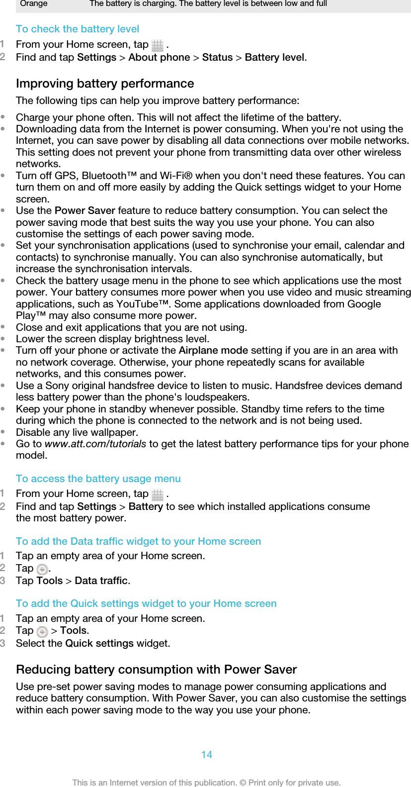 Orange The battery is charging. The battery level is between low and fullTo check the battery level1From your Home screen, tap   .2Find and tap Settings &gt; About phone &gt; Status &gt; Battery level.Improving battery performanceThe following tips can help you improve battery performance:•Charge your phone often. This will not affect the lifetime of the battery.•Downloading data from the Internet is power consuming. When you&apos;re not using theInternet, you can save power by disabling all data connections over mobile networks.This setting does not prevent your phone from transmitting data over other wirelessnetworks.•Turn off GPS, Bluetooth™ and Wi-Fi® when you don&apos;t need these features. You canturn them on and off more easily by adding the Quick settings widget to your Homescreen.•Use the Power Saver feature to reduce battery consumption. You can select thepower saving mode that best suits the way you use your phone. You can alsocustomise the settings of each power saving mode.•Set your synchronisation applications (used to synchronise your email, calendar andcontacts) to synchronise manually. You can also synchronise automatically, butincrease the synchronisation intervals.•Check the battery usage menu in the phone to see which applications use the mostpower. Your battery consumes more power when you use video and music streamingapplications, such as YouTube™. Some applications downloaded from GooglePlay™ may also consume more power.•Close and exit applications that you are not using.•Lower the screen display brightness level.•Turn off your phone or activate the Airplane mode setting if you are in an area withno network coverage. Otherwise, your phone repeatedly scans for availablenetworks, and this consumes power.•Use a Sony original handsfree device to listen to music. Handsfree devices demandless battery power than the phone&apos;s loudspeakers.•Keep your phone in standby whenever possible. Standby time refers to the timeduring which the phone is connected to the network and is not being used.•Disable any live wallpaper.•Go to www.att.com/tutorials to get the latest battery performance tips for your phonemodel.To access the battery usage menu1From your Home screen, tap   .2Find and tap Settings &gt; Battery to see which installed applications consumethe most battery power.To add the Data traffic widget to your Home screen1Tap an empty area of your Home screen.2Tap  .3Tap Tools &gt; Data traffic.To add the Quick settings widget to your Home screen1Tap an empty area of your Home screen.2Tap   &gt; Tools.3Select the Quick settings widget.Reducing battery consumption with Power SaverUse pre-set power saving modes to manage power consuming applications andreduce battery consumption. With Power Saver, you can also customise the settingswithin each power saving mode to the way you use your phone.14This is an Internet version of this publication. © Print only for private use.