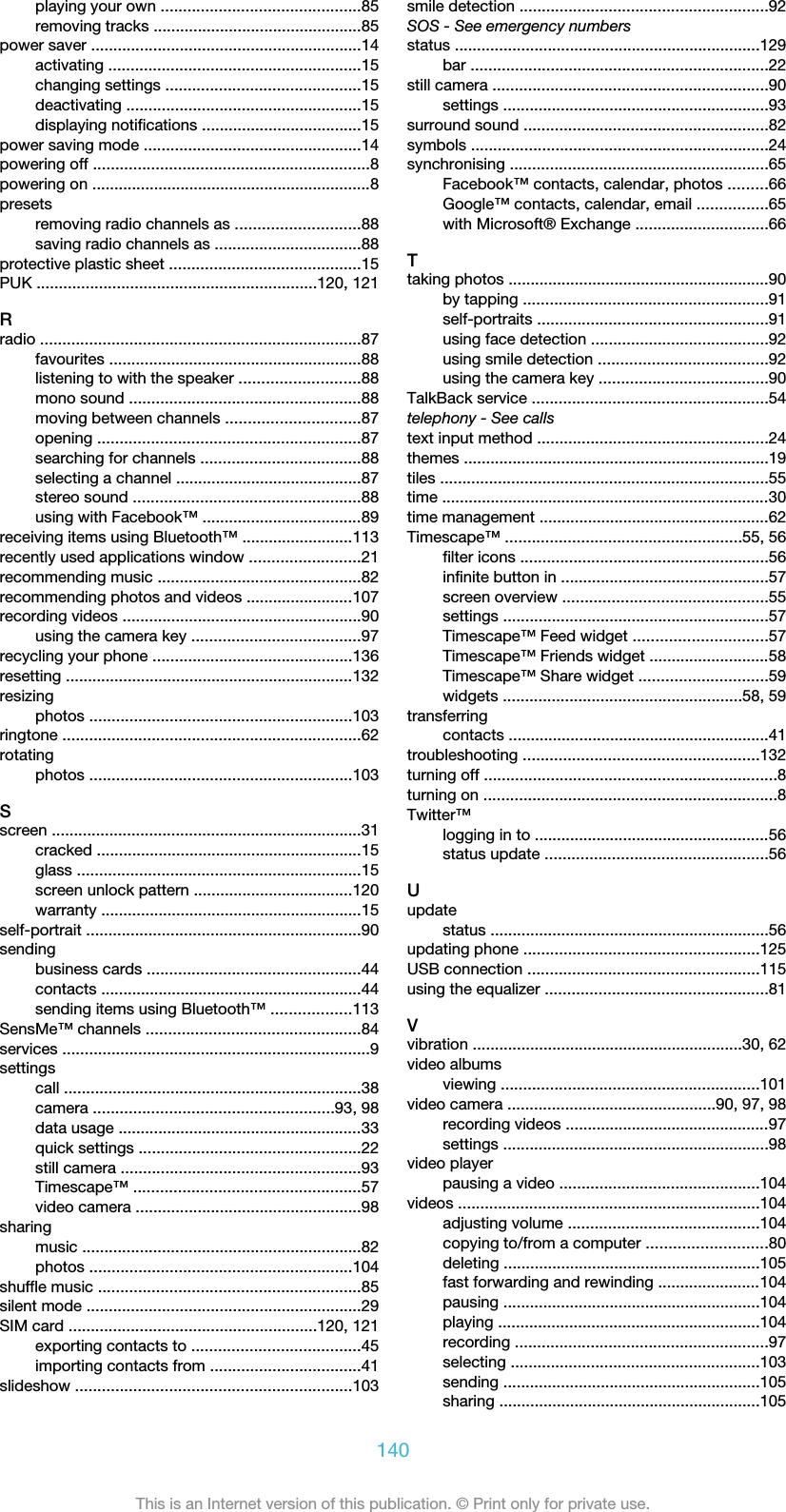playing your own .............................................85removing tracks ...............................................85power saver .............................................................14activating .........................................................15changing settings ............................................15deactivating .....................................................15displaying notifications ....................................15power saving mode .................................................14powering off ..............................................................8powering on ...............................................................8presetsremoving radio channels as ............................88saving radio channels as .................................88protective plastic sheet ...........................................15PUK ...............................................................120, 121Rradio ........................................................................87favourites .........................................................88listening to with the speaker ...........................88mono sound ....................................................88moving between channels ..............................87opening ...........................................................87searching for channels ....................................88selecting a channel ..........................................87stereo sound ...................................................88using with Facebook™ ....................................89receiving items using Bluetooth™ .........................113recently used applications window .........................21recommending music ..............................................82recommending photos and videos ........................107recording videos ......................................................90using the camera key ......................................97recycling your phone .............................................136resetting .................................................................132resizingphotos ...........................................................103ringtone ...................................................................62rotatingphotos ...........................................................103Sscreen ......................................................................31cracked ............................................................15glass ................................................................15screen unlock pattern ....................................120warranty ...........................................................15self-portrait ..............................................................90sendingbusiness cards ................................................44contacts ...........................................................44sending items using Bluetooth™ ..................113SensMe™ channels ................................................84services .....................................................................9settingscall ...................................................................38camera ......................................................93, 98data usage .......................................................33quick settings ..................................................22still camera ......................................................93Timescape™ ...................................................57video camera ...................................................98sharingmusic ...............................................................82photos ...........................................................104shuffle music ...........................................................85silent mode ..............................................................29SIM card ........................................................120, 121exporting contacts to ......................................45importing contacts from ..................................41slideshow ..............................................................103smile detection ........................................................92SOS - See emergency numbersstatus .....................................................................129bar ...................................................................22still camera ..............................................................90settings ............................................................93surround sound .......................................................82symbols ...................................................................24synchronising ..........................................................65Facebook™ contacts, calendar, photos .........66Google™ contacts, calendar, email ................65with Microsoft® Exchange ..............................66Ttaking photos ...........................................................90by tapping .......................................................91self-portraits ....................................................91using face detection ........................................92using smile detection ......................................92using the camera key ......................................90TalkBack service .....................................................54telephony - See callstext input method ....................................................24themes .....................................................................19tiles ..........................................................................55time ..........................................................................30time management ....................................................62Timescape™ .....................................................55, 56filter icons ........................................................56infinite button in ...............................................57screen overview ..............................................55settings ............................................................57Timescape™ Feed widget ..............................57Timescape™ Friends widget ...........................58Timescape™ Share widget .............................59widgets ......................................................58, 59transferringcontacts ...........................................................41troubleshooting .....................................................132turning off ..................................................................8turning on ..................................................................8Twitter™logging in to .....................................................56status update ..................................................56Uupdatestatus ...............................................................56updating phone .....................................................125USB connection ....................................................115using the equalizer ..................................................81Vvibration .............................................................30, 62video albumsviewing ..........................................................101video camera ...............................................90, 97, 98recording videos ..............................................97settings ............................................................98video playerpausing a video .............................................104videos ....................................................................104adjusting volume ...........................................104copying to/from a computer ...........................80deleting ..........................................................105fast forwarding and rewinding .......................104pausing ..........................................................104playing ...........................................................104recording .........................................................97selecting ........................................................103sending ..........................................................105sharing ...........................................................105140This is an Internet version of this publication. © Print only for private use.