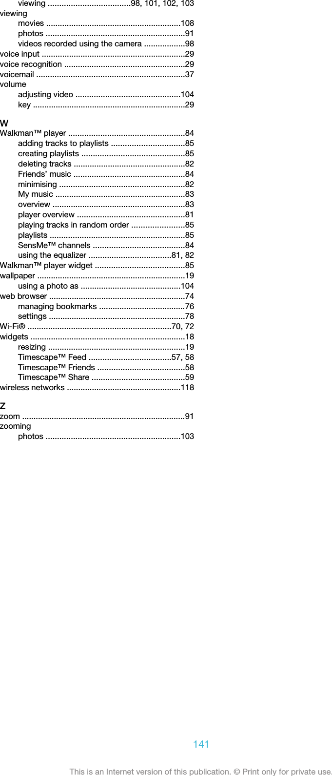 viewing ....................................98, 101, 102, 103viewingmovies ...........................................................108photos .............................................................91videos recorded using the camera ..................98voice input ...............................................................29voice recognition .....................................................29voicemail .................................................................37volumeadjusting video ..............................................104key ...................................................................29WWalkman™ player ...................................................84adding tracks to playlists ................................85creating playlists .............................................85deleting tracks .................................................82Friends’ music .................................................84minimising .......................................................82My music .........................................................83overview ..........................................................83player overview ...............................................81playing tracks in random order .......................85playlists ...........................................................85SensMe™ channels ........................................84using the equalizer ....................................81, 82Walkman™ player widget .......................................85wallpaper .................................................................19using a photo as ............................................104web browser ............................................................74managing bookmarks ......................................76settings ............................................................78Wi-Fi® ...............................................................70, 72widgets ....................................................................18resizing ............................................................19Timescape™ Feed ....................................57, 58Timescape™ Friends ......................................58Timescape™ Share .........................................59wireless networks ..................................................118Zzoom ........................................................................91zoomingphotos ...........................................................103141This is an Internet version of this publication. © Print only for private use.